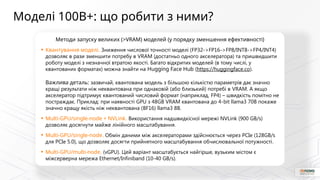 Методи запуску великих (>VRAM) моделей (у порядку зменшення ефективності)
• Квантування моделі. Зниження числової точності моделі (FP32->FP16->FP8/INT8->FP4/INT4)
дозволяє в рази зменшити потребу в VRAM (достатньо одного акселератора) та пришвидшити
роботу моделі з незначної втратою якості. Багато відкритих моделей (в тому числі, у
квантованих форматах) можна знайти на Hugging Face Hub (https://huggingface.co).
Важлива деталь: зазвичай, квантована модель з більшою кількістю параметрів дає значно
кращі результати ніж неквантована при однаковій (або близький) потребі в VRAM. А якщо
акселератор підтримує квантований числовий формат (наприклад, FP4) – швидкість помітно не
постраждає. Приклад: при наявності GPU з 48GB VRAM квантована до 4-bit llama3 70B покаже
значно кращу якість ніж неквантована (BF16) llama3 8B.
• Multi-GPU/single-node + NVLink. Використання надшвидкісної мережі NVLink (900 GB/s)
дозволяє досягнути майже лінійного масштабування.
• Multi-GPU/single-node. Обмін даними між акселераторами здійснюється через PCIe (128GB/s
для PCIe 5.0), що дозволяє досягти прийнятного масштабування обчислювальної потужності.
• Multi-GPU/multi-node. (vGPU). Цей варіант масштабується найгірше, вузьким містом є
міжсерверна мережа Ethernet/Infiniband (10-40 GB/s).
Моделі 100B+: що робити з ними?
 