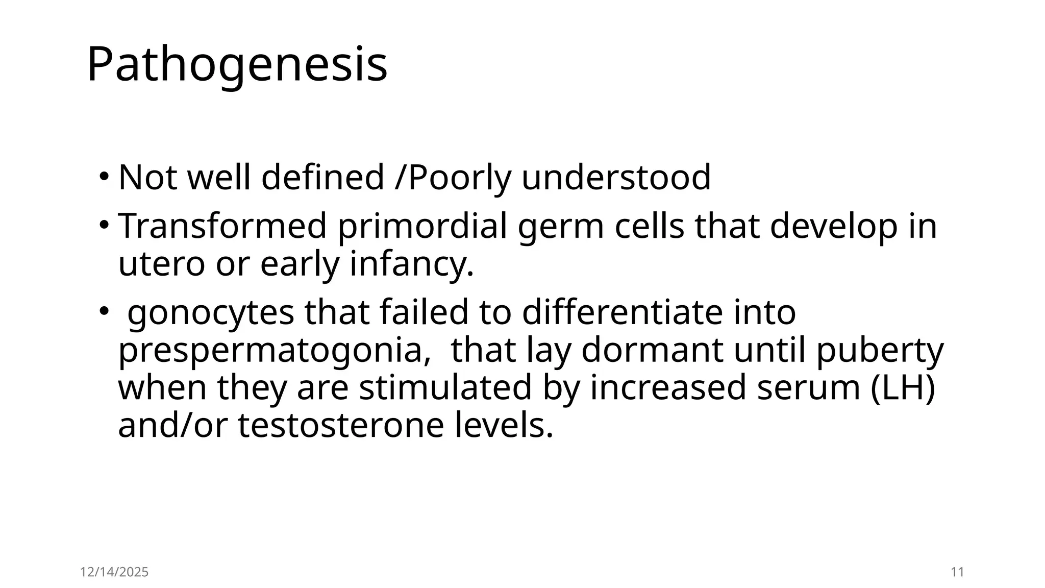 Pathogenesis
• Not well defined /Poorly understood
• Transformed primordial germ cells that develop in
utero or early infancy.
• gonocytes that failed to differentiate into
prespermatogonia, that lay dormant until puberty
when they are stimulated by increased serum (LH)
and/or testosterone levels.
12/14/2025 11
 