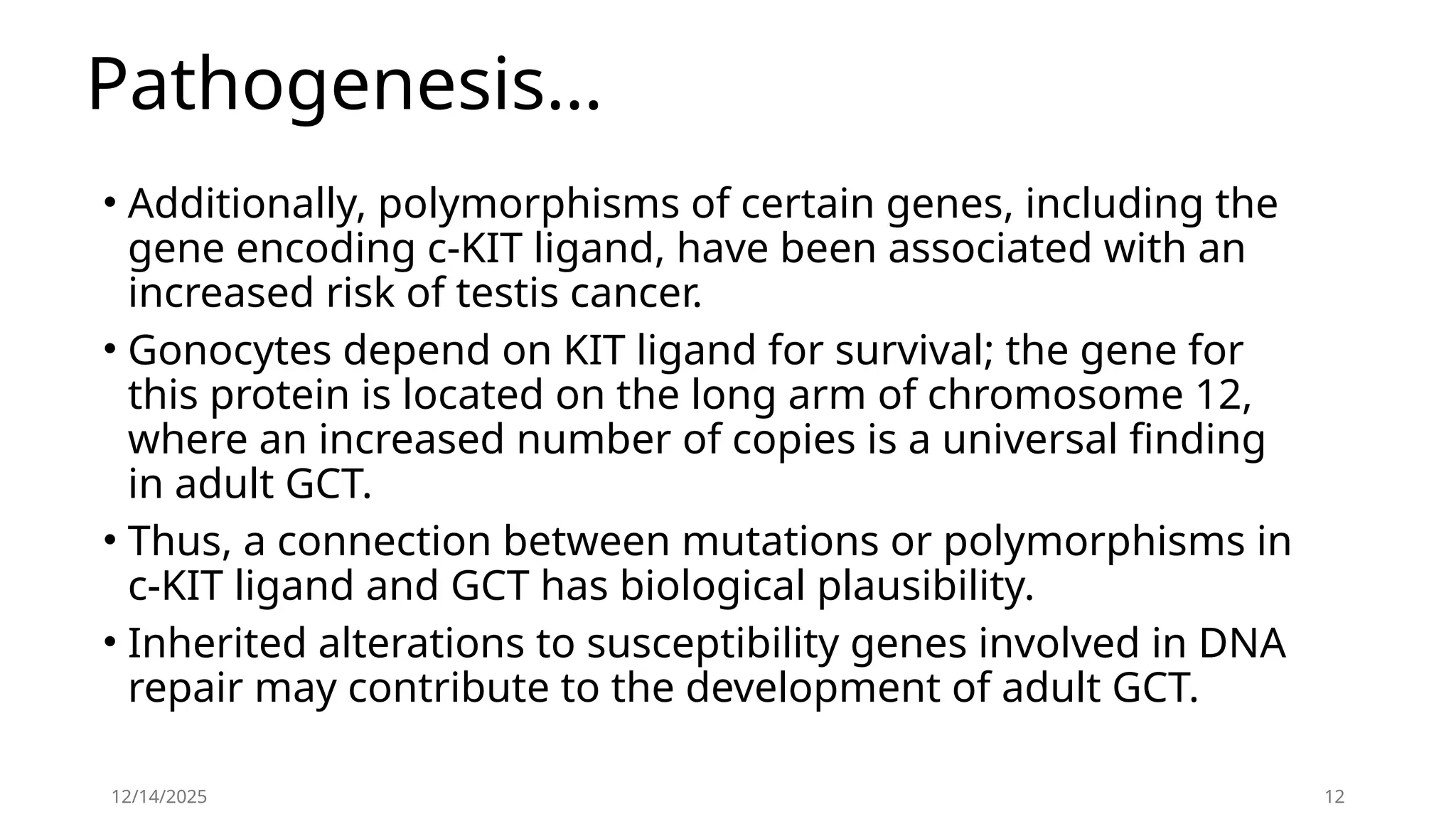 Pathogenesis…
• Additionally, polymorphisms of certain genes, including the
gene encoding c-KIT ligand, have been associated with an
increased risk of testis cancer.
• Gonocytes depend on KIT ligand for survival; the gene for
this protein is located on the long arm of chromosome 12,
where an increased number of copies is a universal finding
in adult GCT.
• Thus, a connection between mutations or polymorphisms in
c-KIT ligand and GCT has biological plausibility.
• Inherited alterations to susceptibility genes involved in DNA
repair may contribute to the development of adult GCT.
12/14/2025 12
 