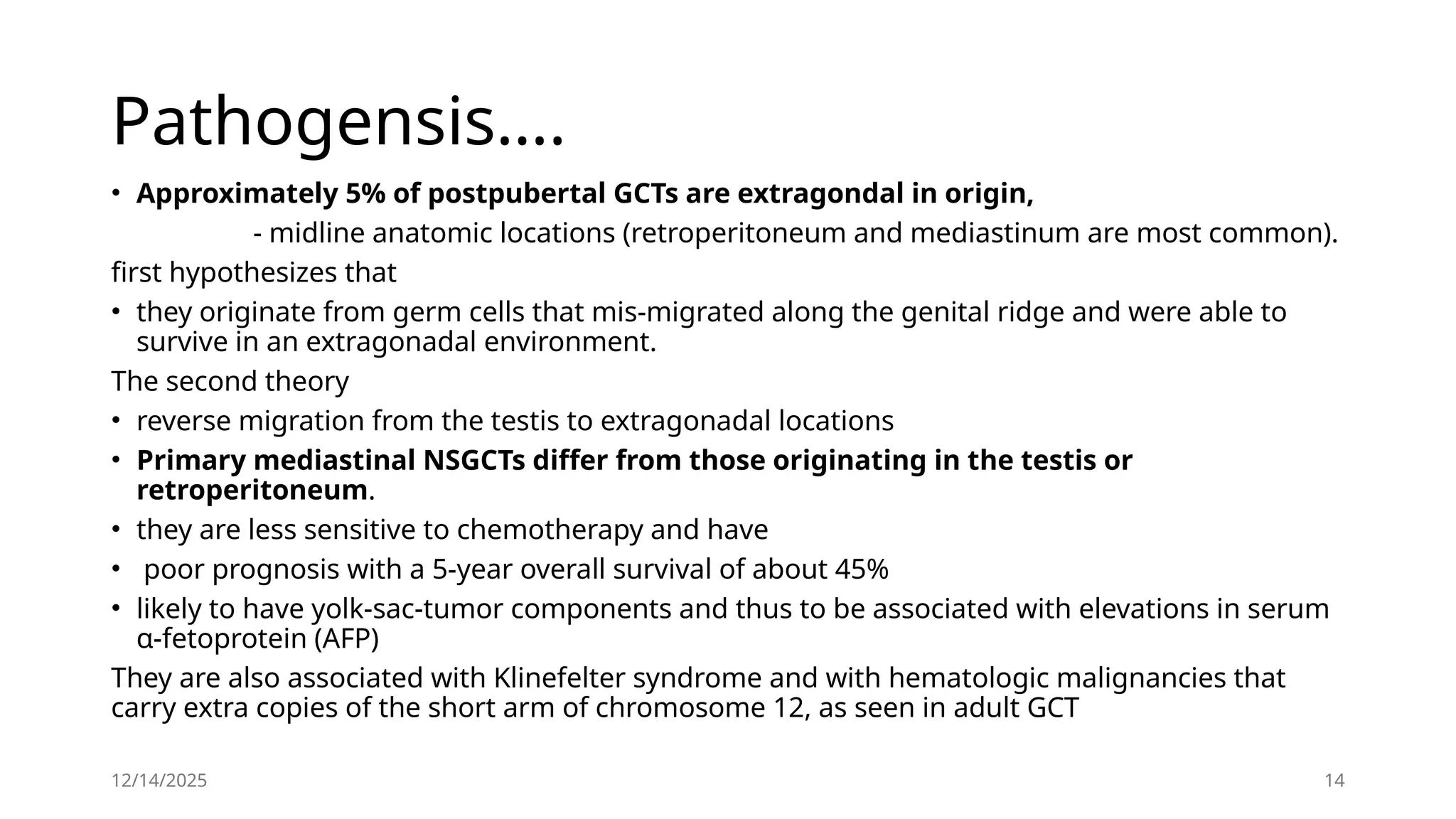 12/14/2025 14
Pathogensis….
• Approximately 5% of postpubertal GCTs are extragondal in origin,
- midline anatomic locations (retroperitoneum and mediastinum are most common).
first hypothesizes that
• they originate from germ cells that mis-migrated along the genital ridge and were able to
survive in an extragonadal environment.
The second theory
• reverse migration from the testis to extragonadal locations
• Primary mediastinal NSGCTs differ from those originating in the testis or
retroperitoneum.
• they are less sensitive to chemotherapy and have
• poor prognosis with a 5-year overall survival of about 45%
• likely to have yolk-sac-tumor components and thus to be associated with elevations in serum
α-fetoprotein (AFP)
They are also associated with Klinefelter syndrome and with hematologic malignancies that
carry extra copies of the short arm of chromosome 12, as seen in adult GCT
 