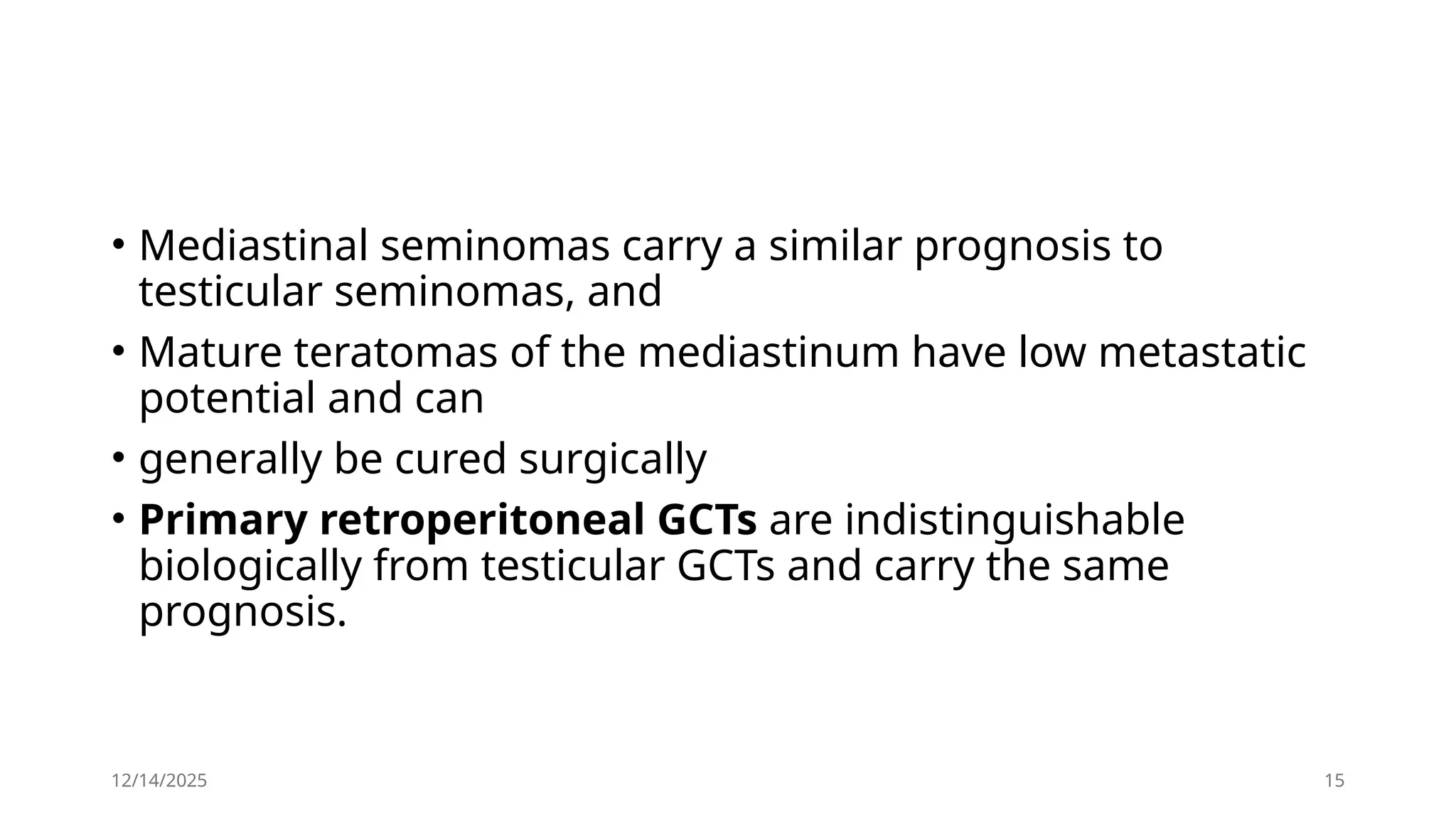 12/14/2025 15
• Mediastinal seminomas carry a similar prognosis to
testicular seminomas, and
• Mature teratomas of the mediastinum have low metastatic
potential and can
• generally be cured surgically
• Primary retroperitoneal GCTs are indistinguishable
biologically from testicular GCTs and carry the same
prognosis.
 