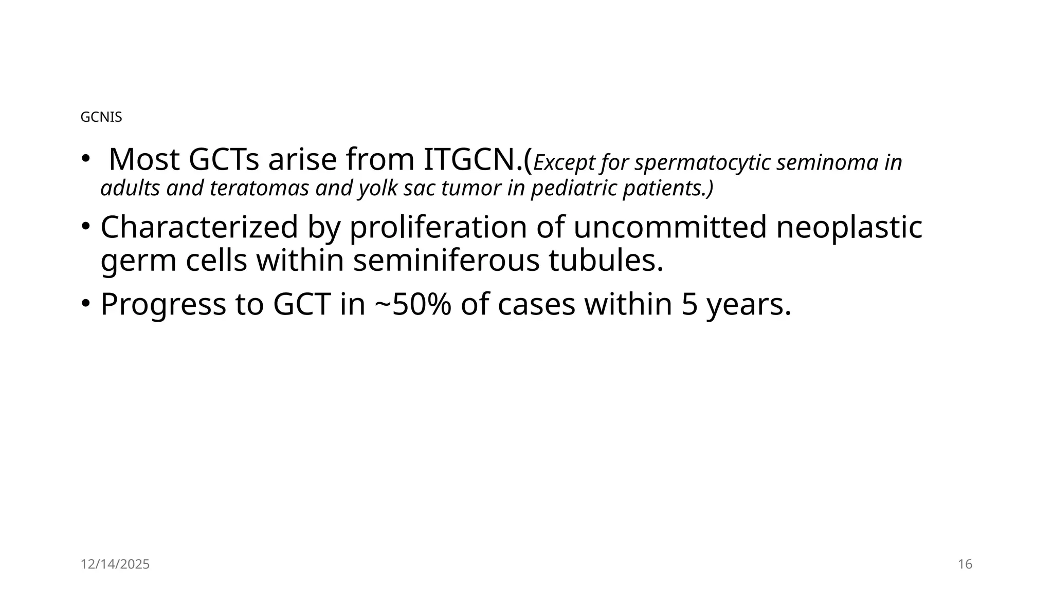 12/14/2025 16
GCNIS
• Most GCTs arise from ITGCN.(Except for spermatocytic seminoma in
adults and teratomas and yolk sac tumor in pediatric patients.)
• Characterized by proliferation of uncommitted neoplastic
germ cells within seminiferous tubules.
• Progress to GCT in ~50% of cases within 5 years.
 