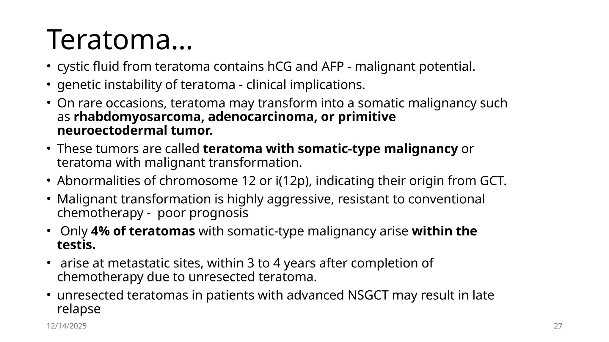 12/14/2025 27
Teratoma…
• cystic fluid from teratoma contains hCG and AFP - malignant potential.
• genetic instability of teratoma - clinical implications.
• On rare occasions, teratoma may transform into a somatic malignancy such
as rhabdomyosarcoma, adenocarcinoma, or primitive
neuroectodermal tumor.
• These tumors are called teratoma with somatic-type malignancy or
teratoma with malignant transformation.
• Abnormalities of chromosome 12 or i(12p), indicating their origin from GCT.
• Malignant transformation is highly aggressive, resistant to conventional
chemotherapy - poor prognosis
• Only 4% of teratomas with somatic-type malignancy arise within the
testis.
• arise at metastatic sites, within 3 to 4 years after completion of
chemotherapy due to unresected teratoma.
• unresected teratomas in patients with advanced NSGCT may result in late
relapse
 
