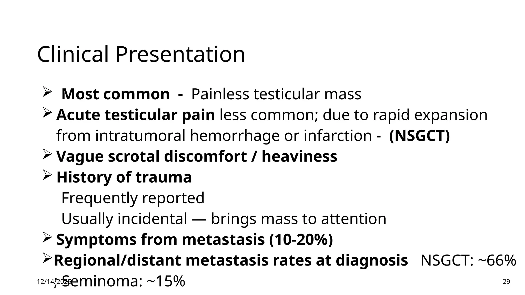 Clinical Presentation
 Most common - Painless testicular mass
 Acute testicular pain less common; due to rapid expansion
from intratumoral hemorrhage or infarction - (NSGCT)
 Vague scrotal discomfort / heaviness
 History of trauma
Frequently reported
Usually incidental — brings mass to attention
 Symptoms from metastasis (10-20%)
Regional/distant metastasis rates at diagnosis NSGCT: ~66%
; Seminoma: ~15%
12/14/2025 29
 