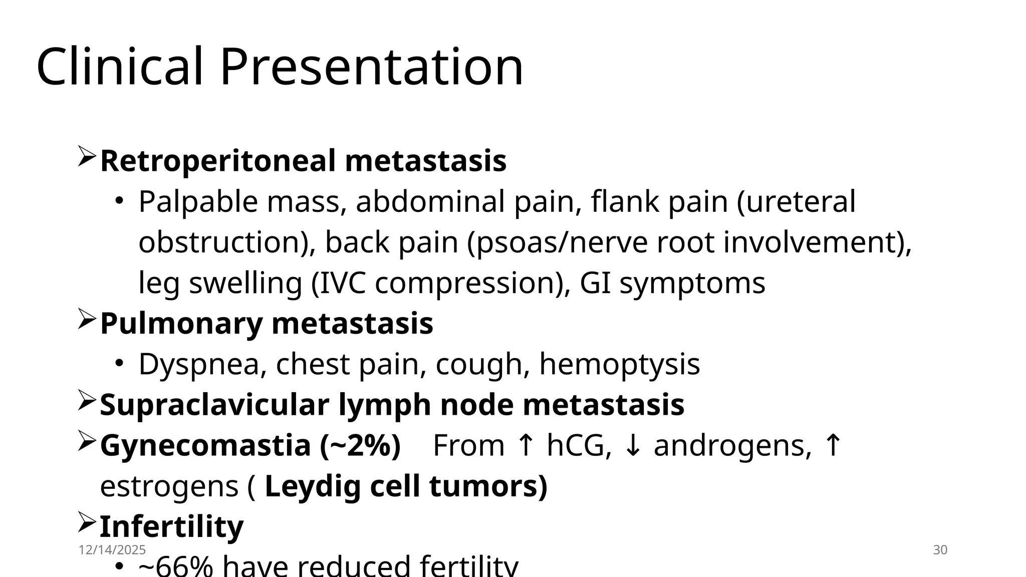 Clinical Presentation
Retroperitoneal metastasis
• Palpable mass, abdominal pain, flank pain (ureteral
obstruction), back pain (psoas/nerve root involvement),
leg swelling (IVC compression), GI symptoms
Pulmonary metastasis
• Dyspnea, chest pain, cough, hemoptysis
Supraclavicular lymph node metastasis
Gynecomastia (~2%) From hCG, androgens,
↑ ↓ ↑
estrogens ( Leydig cell tumors)
Infertility
•
12/14/2025 30
 