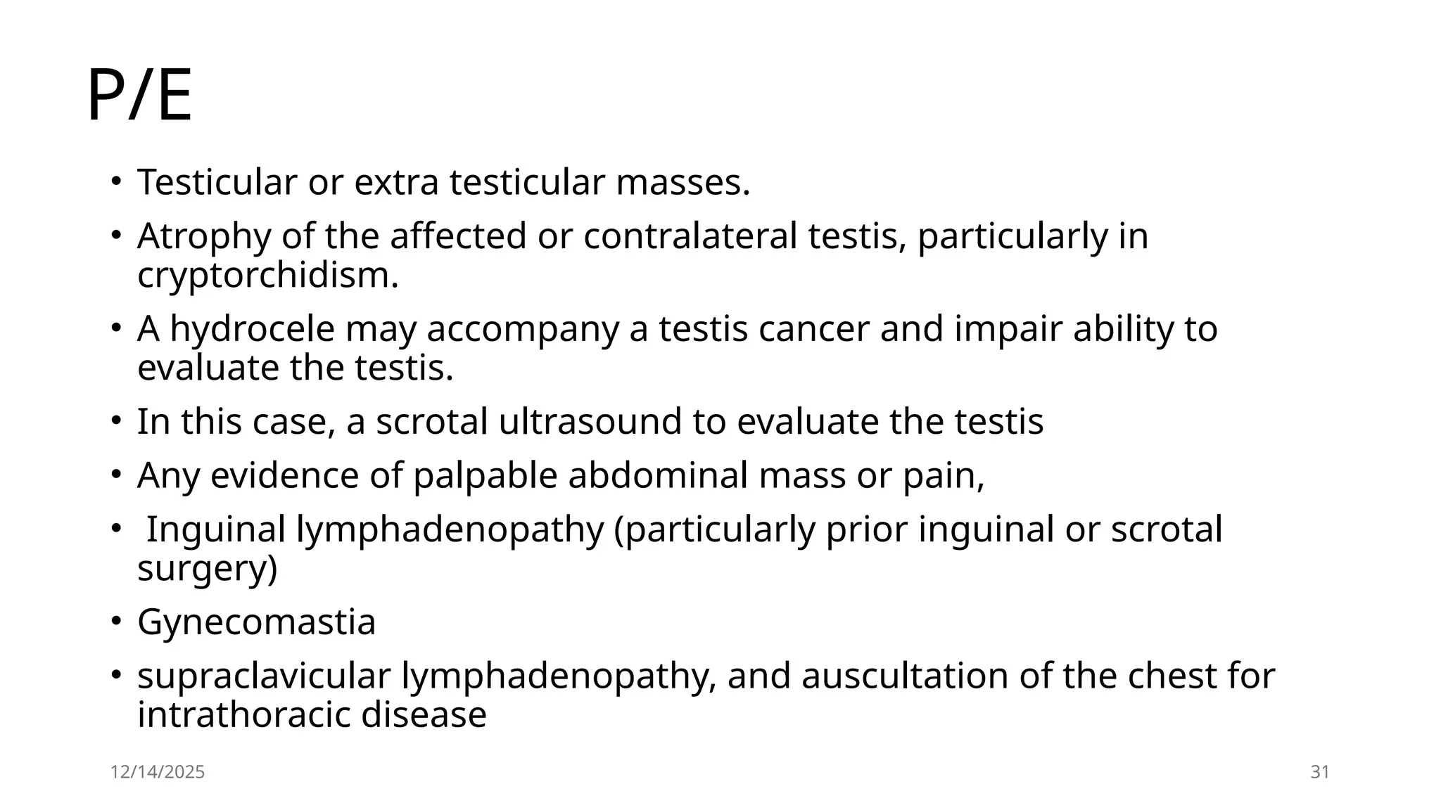 12/14/2025 31
P/E
• Testicular or extra testicular masses.
• Atrophy of the affected or contralateral testis, particularly in
cryptorchidism.
• A hydrocele may accompany a testis cancer and impair ability to
evaluate the testis.
• In this case, a scrotal ultrasound to evaluate the testis
• Any evidence of palpable abdominal mass or pain,
• Inguinal lymphadenopathy (particularly prior inguinal or scrotal
surgery)
• Gynecomastia
• supraclavicular lymphadenopathy, and auscultation of the chest for
intrathoracic disease
 