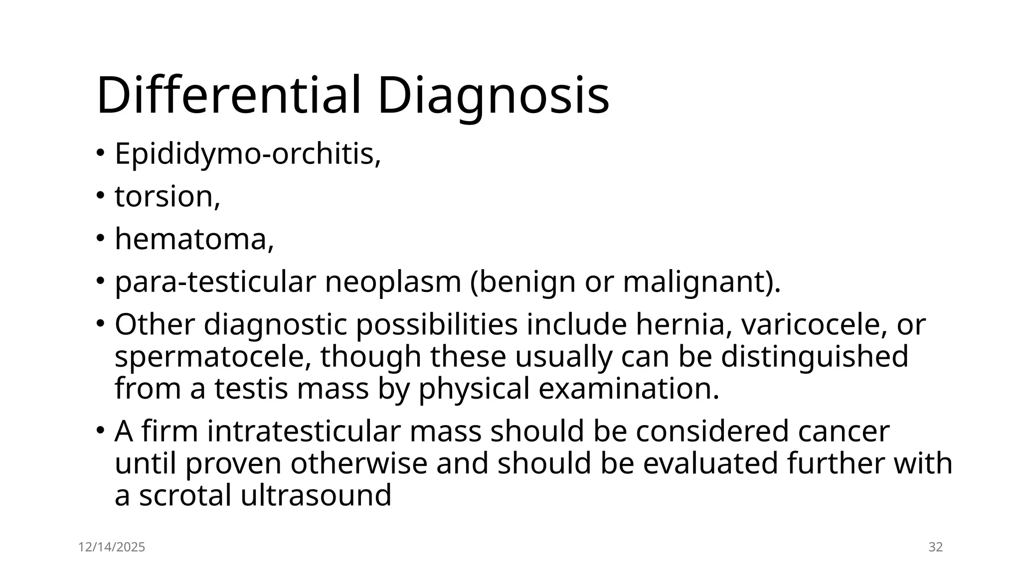 12/14/2025 32
Differential Diagnosis
• Epididymo-orchitis,
• torsion,
• hematoma,
• para-testicular neoplasm (benign or malignant).
• Other diagnostic possibilities include hernia, varicocele, or
spermatocele, though these usually can be distinguished
from a testis mass by physical examination.
• A firm intratesticular mass should be considered cancer
until proven otherwise and should be evaluated further with
a scrotal ultrasound
 