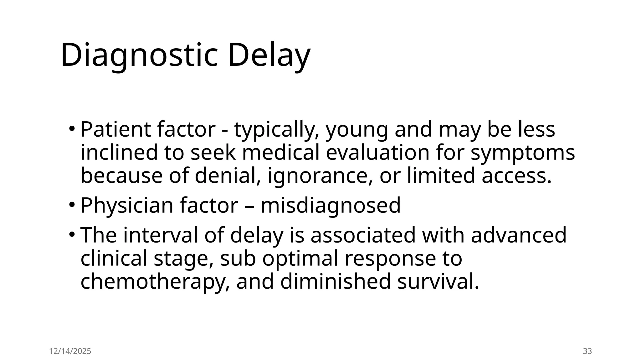 Diagnostic Delay
• Patient factor - typically, young and may be less
inclined to seek medical evaluation for symptoms
because of denial, ignorance, or limited access.
• Physician factor – misdiagnosed
• The interval of delay is associated with advanced
clinical stage, sub optimal response to
chemotherapy, and diminished survival.
12/14/2025 33
 