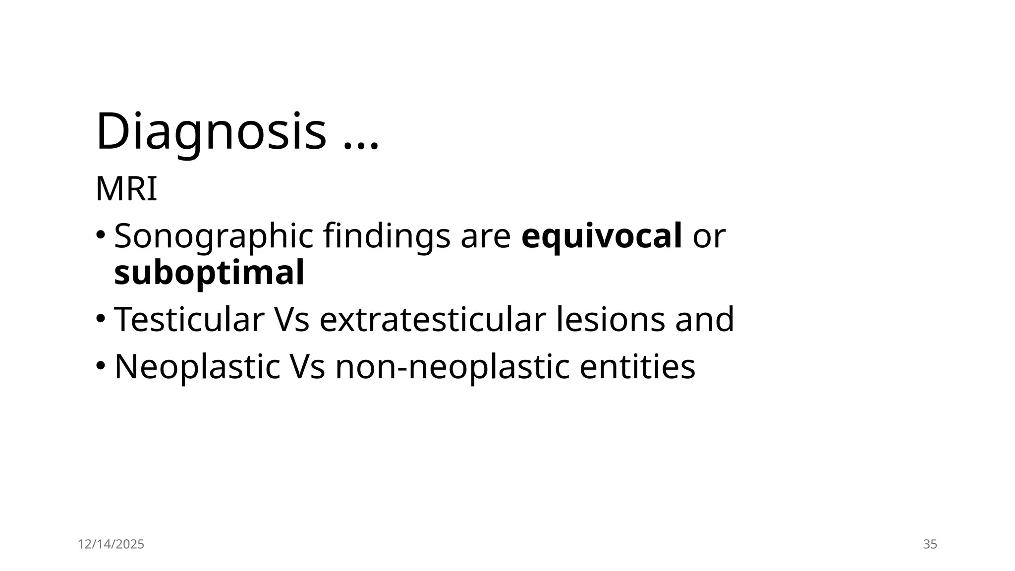 12/14/2025 35
Diagnosis …
MRI
• Sonographic findings are equivocal or
suboptimal
• Testicular Vs extratesticular lesions and
• Neoplastic Vs non-neoplastic entities
 