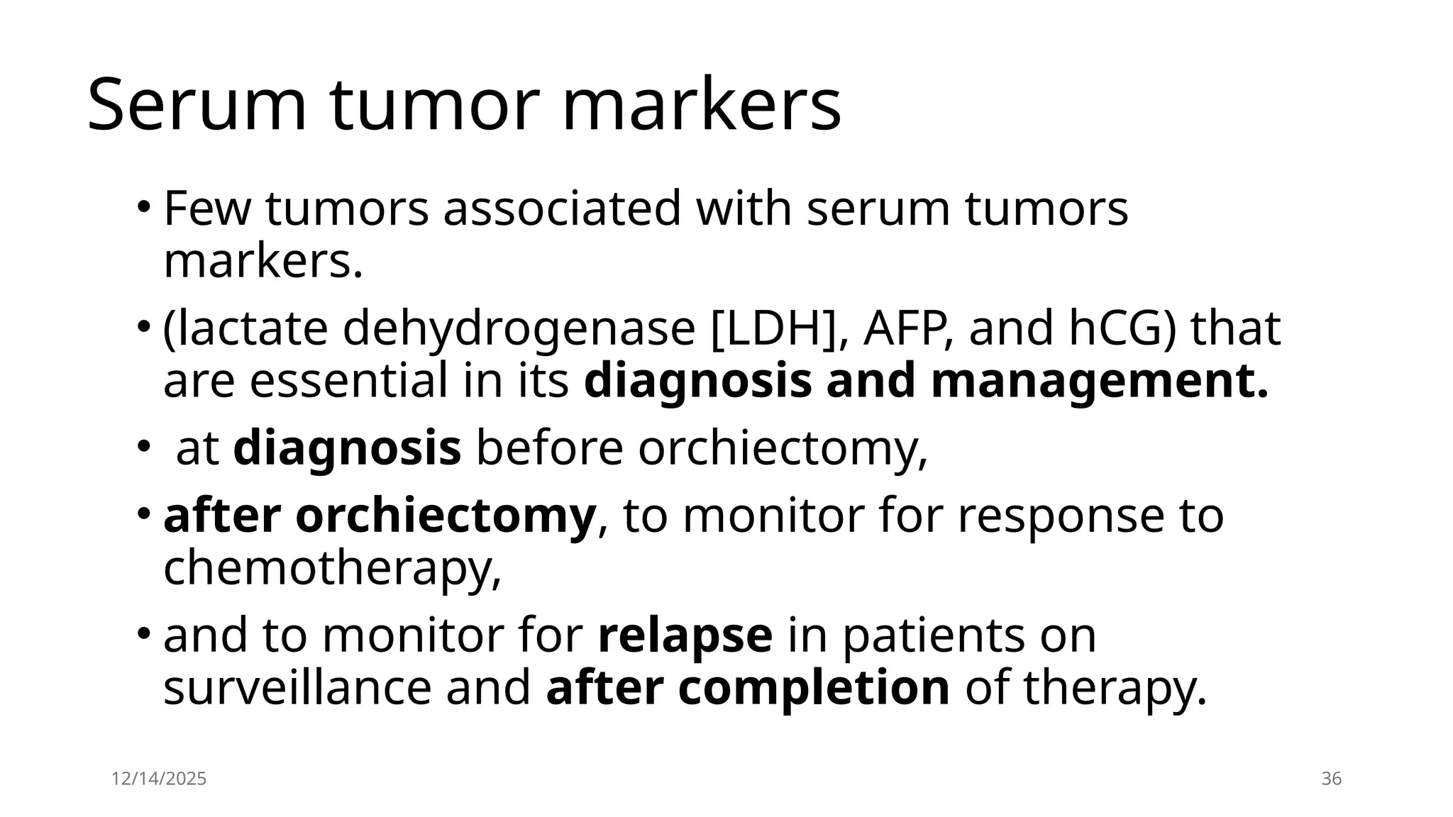 12/14/2025 36
Serum tumor markers
• Few tumors associated with serum tumors
markers.
• (lactate dehydrogenase [LDH], AFP, and hCG) that
are essential in its diagnosis and management.
• at diagnosis before orchiectomy,
• after orchiectomy, to monitor for response to
chemotherapy,
• and to monitor for relapse in patients on
surveillance and after completion of therapy.
 