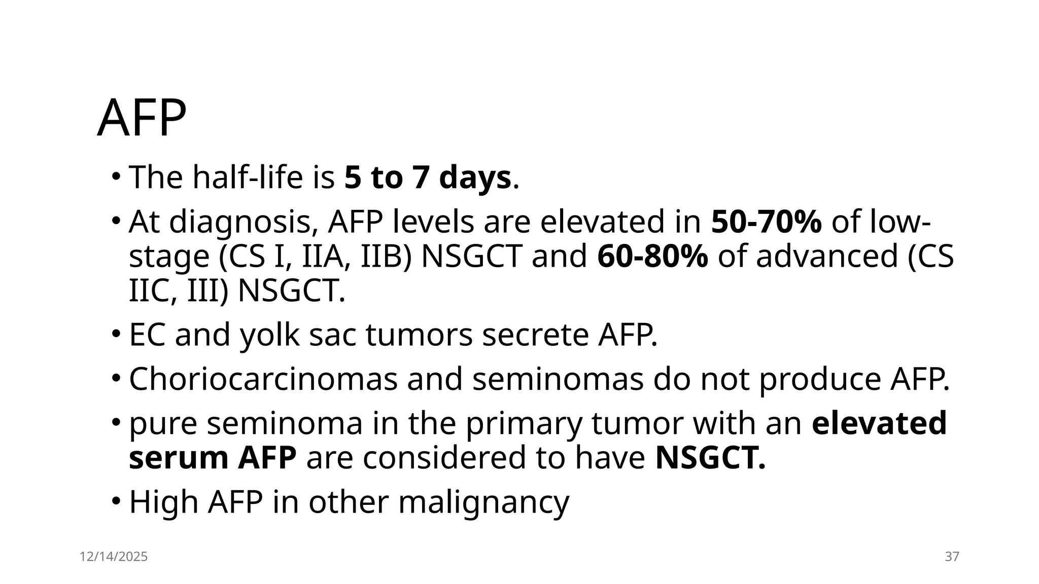 12/14/2025 37
AFP
• The half-life is 5 to 7 days.
• At diagnosis, AFP levels are elevated in 50-70% of low-
stage (CS I, IIA, IIB) NSGCT and 60-80% of advanced (CS
IIC, III) NSGCT.
• EC and yolk sac tumors secrete AFP.
• Choriocarcinomas and seminomas do not produce AFP.
• pure seminoma in the primary tumor with an elevated
serum AFP are considered to have NSGCT.
• High AFP in other malignancy
 