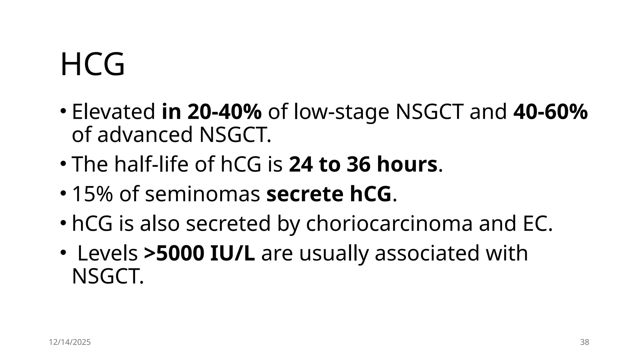 12/14/2025 38
HCG
• Elevated in 20-40% of low-stage NSGCT and 40-60%
of advanced NSGCT.
• The half-life of hCG is 24 to 36 hours.
• 15% of seminomas secrete hCG.
• hCG is also secreted by choriocarcinoma and EC.
• Levels >5000 IU/L are usually associated with
NSGCT.
 