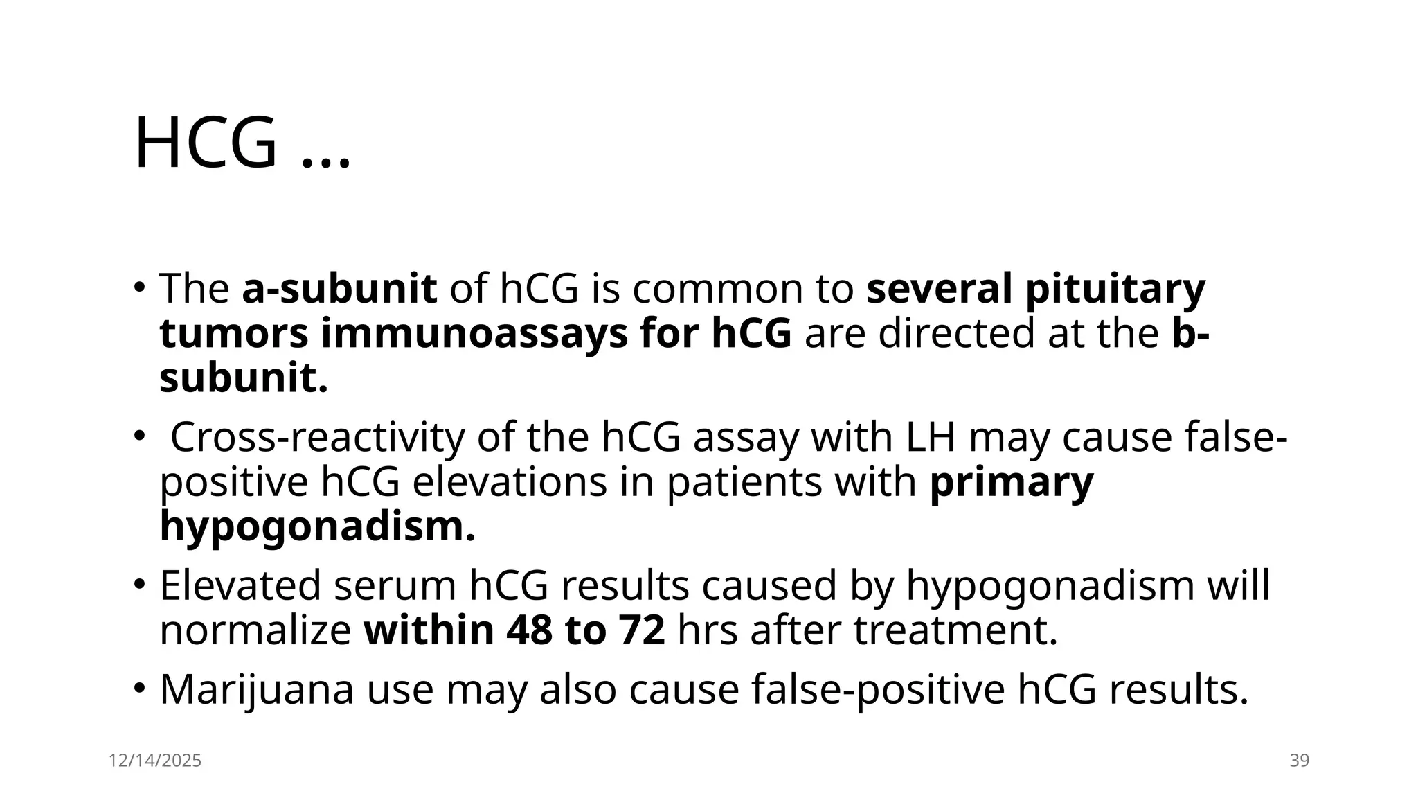HCG …
• The a-subunit of hCG is common to several pituitary
tumors immunoassays for hCG are directed at the b-
subunit.
• Cross-reactivity of the hCG assay with LH may cause false-
positive hCG elevations in patients with primary
hypogonadism.
• Elevated serum hCG results caused by hypogonadism will
normalize within 48 to 72 hrs after treatment.
• Marijuana use may also cause false-positive hCG results.
12/14/2025 39
 