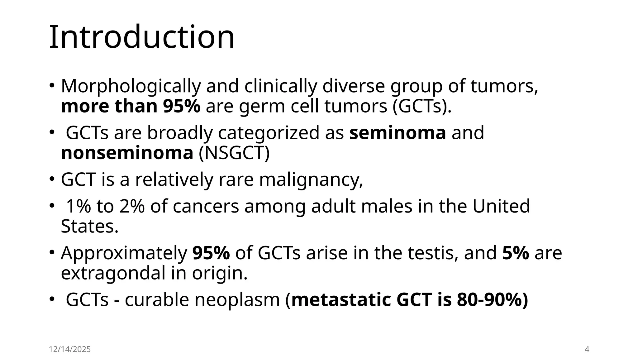 Introduction
• Morphologically and clinically diverse group of tumors,
more than 95% are germ cell tumors (GCTs).
• GCTs are broadly categorized as seminoma and
nonseminoma (NSGCT)
• GCT is a relatively rare malignancy,
• 1% to 2% of cancers among adult males in the United
States.
• Approximately 95% of GCTs arise in the testis, and 5% are
extragondal in origin.
• GCTs - curable neoplasm (metastatic GCT is 80-90%)
12/14/2025 4
 