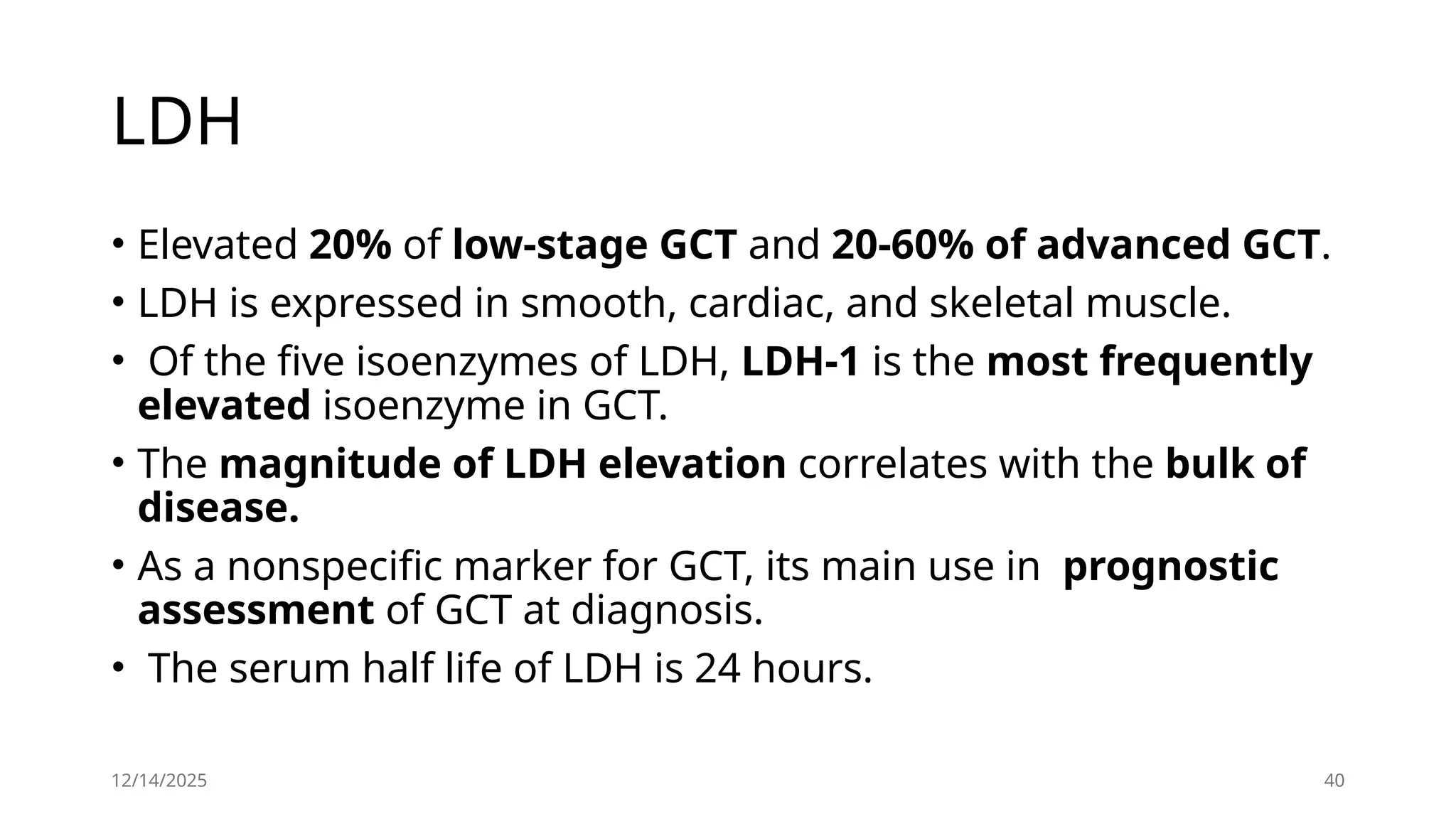 12/14/2025 40
LDH
• Elevated 20% of low-stage GCT and 20-60% of advanced GCT.
• LDH is expressed in smooth, cardiac, and skeletal muscle.
• Of the five isoenzymes of LDH, LDH-1 is the most frequently
elevated isoenzyme in GCT.
• The magnitude of LDH elevation correlates with the bulk of
disease.
• As a nonspecific marker for GCT, its main use in prognostic
assessment of GCT at diagnosis.
• The serum half life of LDH is 24 hours.
 