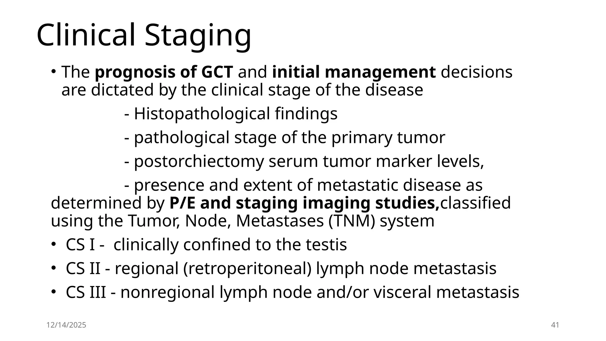 12/14/2025 41
Clinical Staging
• The prognosis of GCT and initial management decisions
are dictated by the clinical stage of the disease
- Histopathological findings
- pathological stage of the primary tumor
- postorchiectomy serum tumor marker levels,
- presence and extent of metastatic disease as
determined by P/E and staging imaging studies,classified
using the Tumor, Node, Metastases (TNM) system
• CS I - clinically confined to the testis
• CS II - regional (retroperitoneal) lymph node metastasis
• CS III - nonregional lymph node and/or visceral metastasis
 