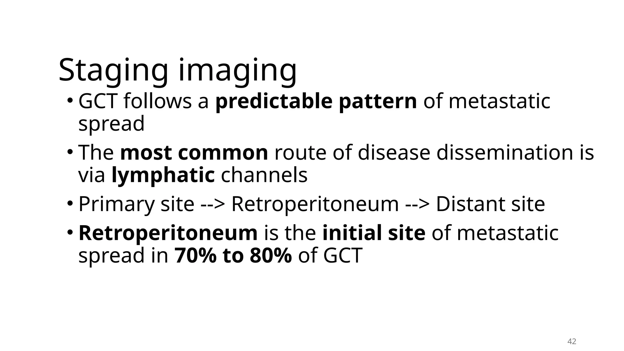 Staging imaging
• GCT follows a predictable pattern of metastatic
spread
• The most common route of disease dissemination is
via lymphatic channels
• Primary site --> Retroperitoneum --> Distant site
• Retroperitoneum is the initial site of metastatic
spread in 70% to 80% of GCT
42
 