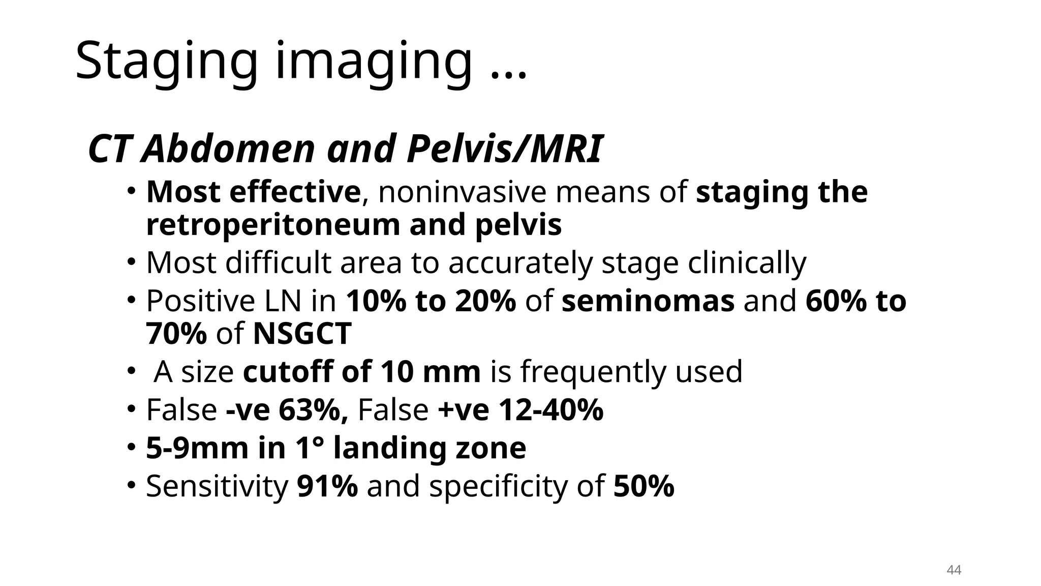 Staging imaging …
CT Abdomen and Pelvis/MRI
• Most effective, noninvasive means of staging the
retroperitoneum and pelvis
• Most difficult area to accurately stage clinically
• Positive LN in 10% to 20% of seminomas and 60% to
70% of NSGCT
• A size cutoff of 10 mm is frequently used
• False -ve 63%, False +ve 12-40%
• 5-9mm in 1° landing zone
• Sensitivity 91% and specificity of 50%
44
 