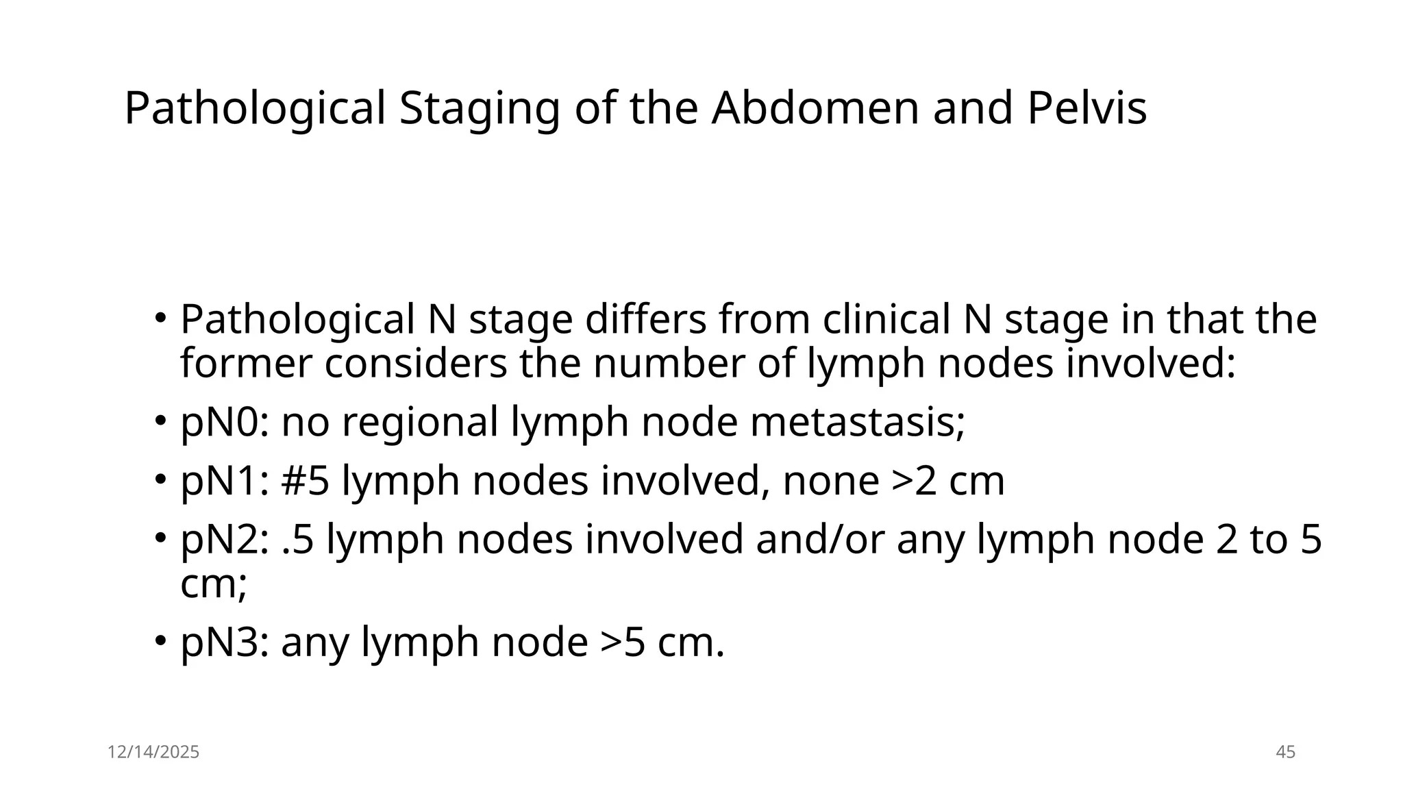 12/14/2025 45
Pathological Staging of the Abdomen and Pelvis
• Pathological N stage differs from clinical N stage in that the
former considers the number of lymph nodes involved:
• pN0: no regional lymph node metastasis;
• pN1: #5 lymph nodes involved, none >2 cm
• pN2: .5 lymph nodes involved and/or any lymph node 2 to 5
cm;
• pN3: any lymph node >5 cm.
 