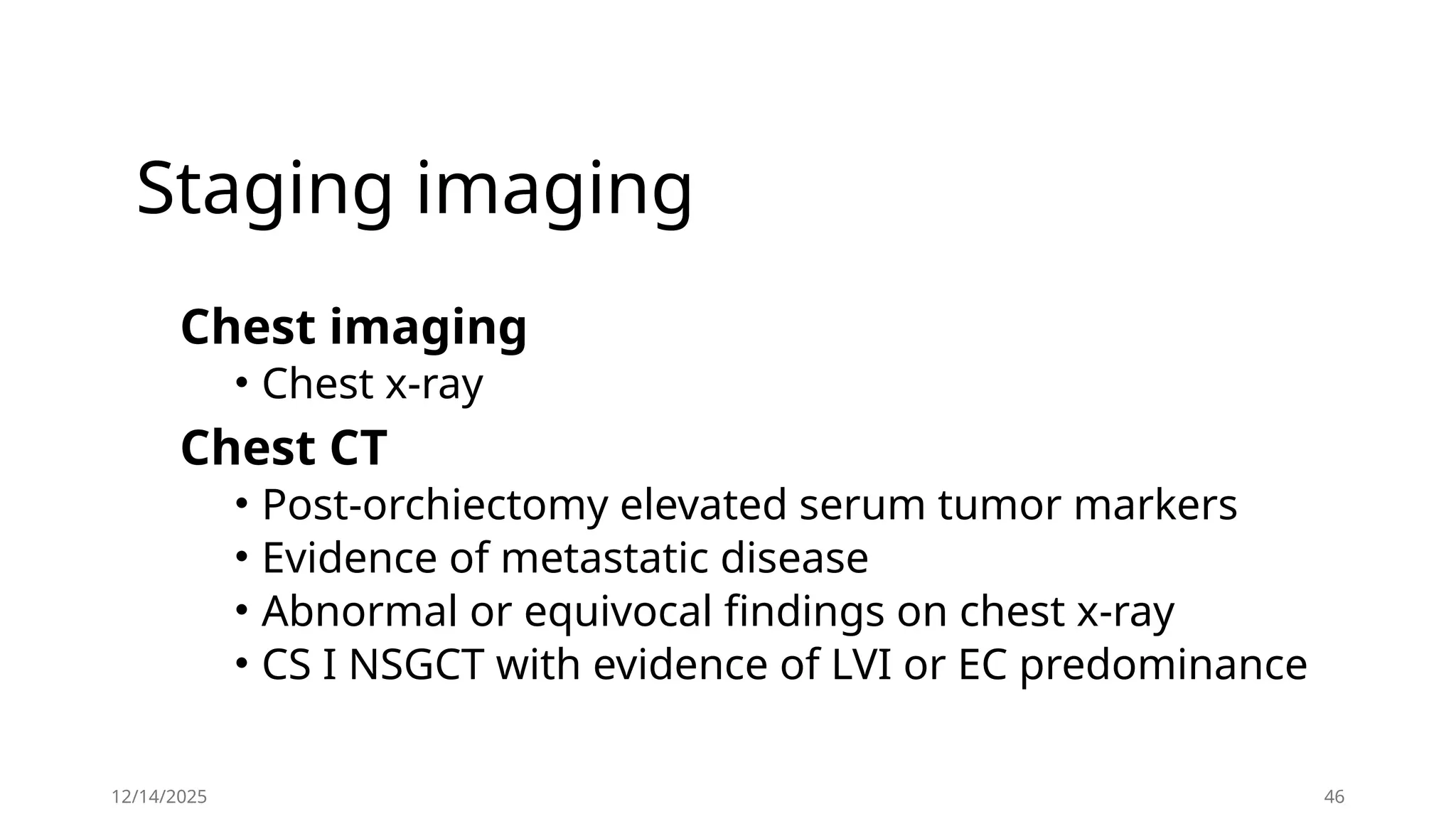 Staging imaging
Chest imaging
• Chest x-ray
Chest CT
• Post-orchiectomy elevated serum tumor markers
• Evidence of metastatic disease
• Abnormal or equivocal findings on chest x-ray
• CS I NSGCT with evidence of LVI or EC predominance
12/14/2025 46
 