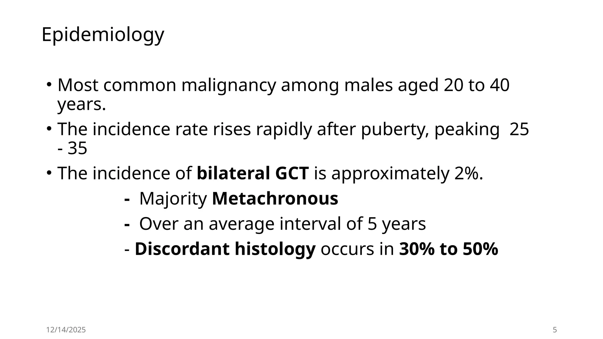 Epidemiology
• Most common malignancy among males aged 20 to 40
years.
• The incidence rate rises rapidly after puberty, peaking 25
- 35
• The incidence of bilateral GCT is approximately 2%.
- Majority Metachronous
- Over an average interval of 5 years
- Discordant histology occurs in 30% to 50%
12/14/2025 5
 