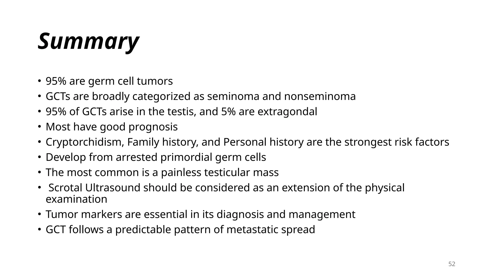 52
Summary
• 95% are germ cell tumors
• GCTs are broadly categorized as seminoma and nonseminoma
• 95% of GCTs arise in the testis, and 5% are extragondal
• Most have good prognosis
• Cryptorchidism, Family history, and Personal history are the strongest risk factors
• Develop from arrested primordial germ cells
• The most common is a painless testicular mass
• Scrotal Ultrasound should be considered as an extension of the physical
examination
• Tumor markers are essential in its diagnosis and management
• GCT follows a predictable pattern of metastatic spread
 
