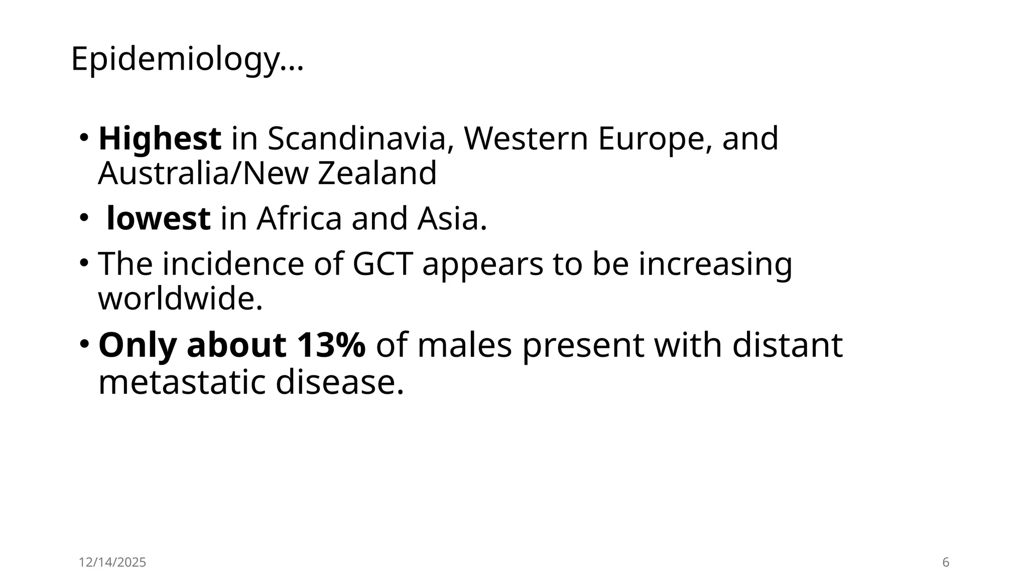 Epidemiology…
• Highest in Scandinavia, Western Europe, and
Australia/New Zealand
• lowest in Africa and Asia.
• The incidence of GCT appears to be increasing
worldwide.
• Only about 13% of males present with distant
metastatic disease.
12/14/2025 6
 