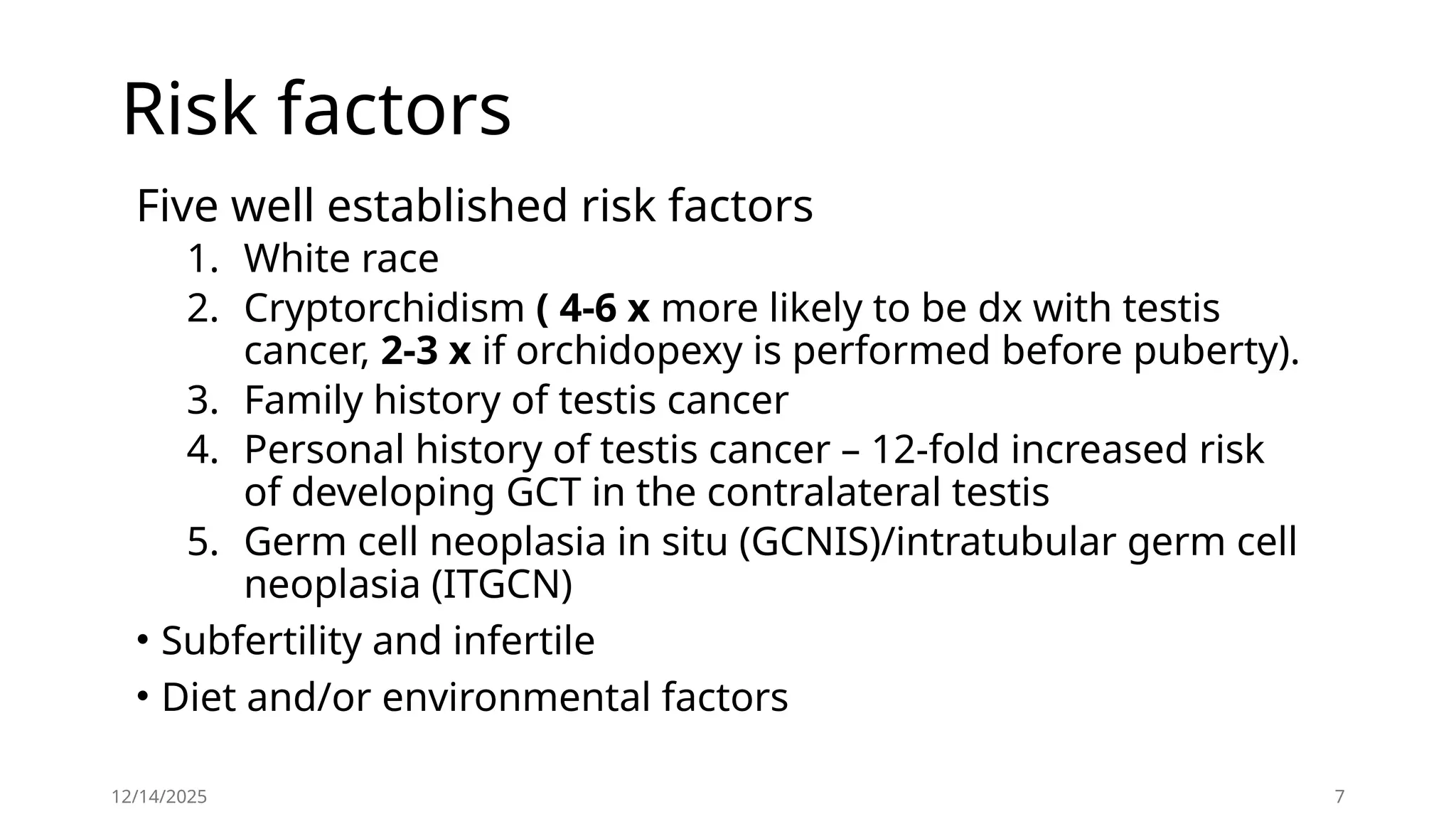 Risk factors
Five well established risk factors
1. White race
2. Cryptorchidism ( 4-6 x more likely to be dx with testis
cancer, 2-3 x if orchidopexy is performed before puberty).
3. Family history of testis cancer
4. Personal history of testis cancer – 12-fold increased risk
of developing GCT in the contralateral testis
5. Germ cell neoplasia in situ (GCNIS)/intratubular germ cell
neoplasia (ITGCN)
• Subfertility and infertile
• Diet and/or environmental factors
12/14/2025 7
 