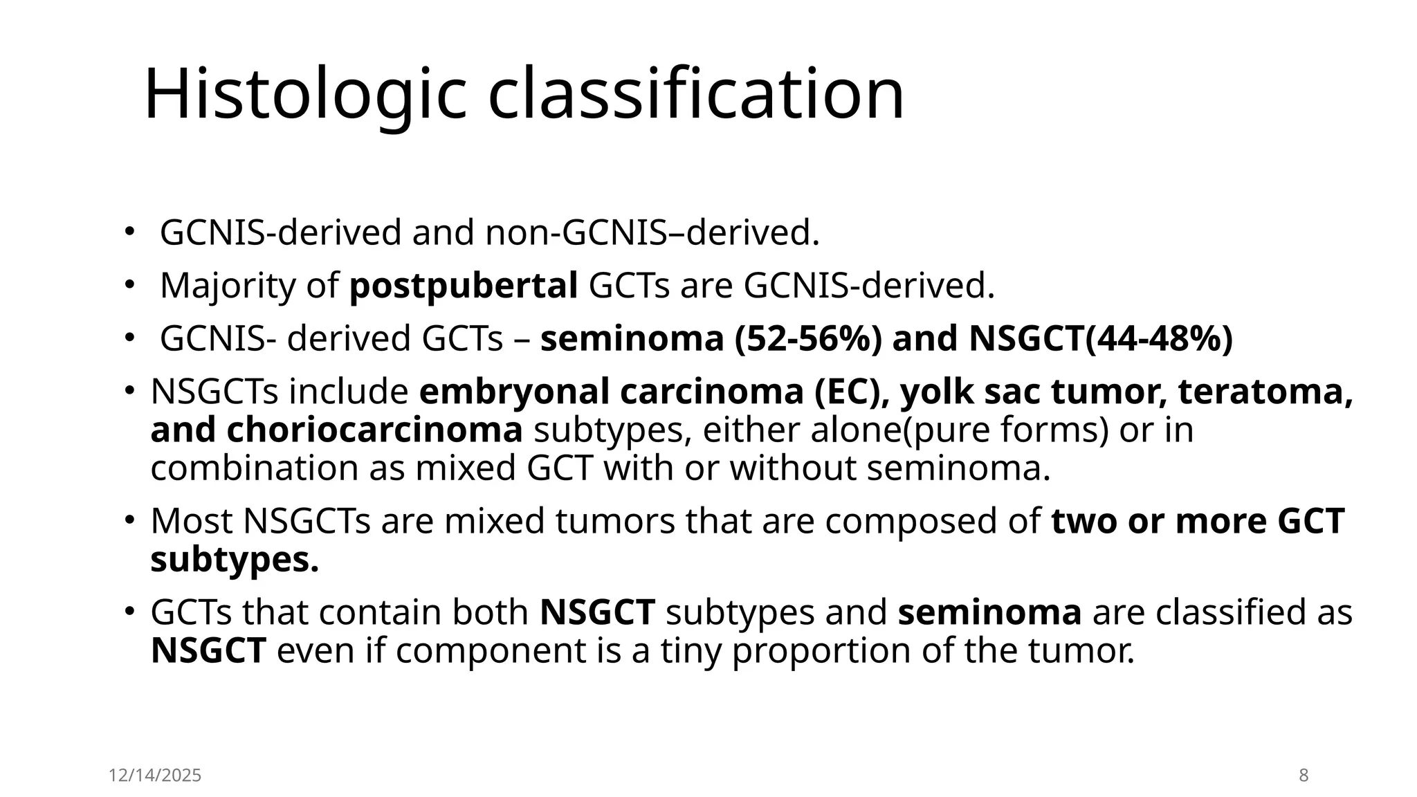 Histologic classification
• GCNIS-derived and non-GCNIS–derived.
• Majority of postpubertal GCTs are GCNIS-derived.
• GCNIS- derived GCTs – seminoma (52-56%) and NSGCT(44-48%)
• NSGCTs include embryonal carcinoma (EC), yolk sac tumor, teratoma,
and choriocarcinoma subtypes, either alone(pure forms) or in
combination as mixed GCT with or without seminoma.
• Most NSGCTs are mixed tumors that are composed of two or more GCT
subtypes.
• GCTs that contain both NSGCT subtypes and seminoma are classified as
NSGCT even if component is a tiny proportion of the tumor.
12/14/2025 8
 