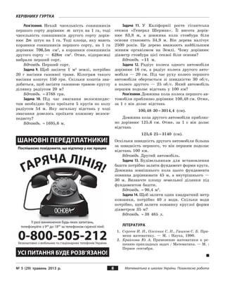 № 5 (29) травень 2013 р. Математика в школах України. Позакласна робота
Керівнику гуртка
8
Розв’язання. Нехай чисельність соняшників
першого сорту дорівнює m штук на 1  га, тоді
чисельність соняшників другого сорту дорів­
нює 2m штук на 1 га. Тоді площа, яку мають
корзинки соняшників першого сорту, на 1  га
дорівнює 706 5, m см2
, а  корзинки соняшників
другого сорту  — 628m см2
. Отже, підприємці
вибрали перший сорт.
Відповідь. Перший сорт.
Задача 9. Щоб засіяти 1 м2
землі, потрібно
20 г насіння газонної трави. Кілограм такого
насіння коштує 150 грн. Скільки коштів зна­
добиться, щоб засіяти газонною травою круглу
ділянку радіусом 20 м?
Відповідь. ≈ 3768 грн.
Задача 10. Під час змагання велосипедис­
там необхідно було проїхати 5 кругів по колу
радіусом 54 м. Яку загальну відстань у  ході
змагання довелось проїхати кожному велоси­
педисту?
Відповідь. ≈ 1695,6 м.
Задача 11. У  Каліфорнії росте гігантська
секвоя «Генерал Шерман». Її висота дорів­
нює 83,8  м, а  довжина кола стовбура біля
основи становить 34,9 м. Вік дерева налічує
2500  років. Це дерево вважають найбільшим
живим організмом на Землі. Чому дорівнює
діаметр стовбура цієї секвої біля основи?
Відповідь. ≈11 м.
Задача 12. Радіус колеса одного автомобіля
дорівнює 16 см, а  радіус колеса другого авто­
мобіля  — 20 см. Під час руху колесо першого
автомобіля обертається зі швидкістю 30 об/с,
а  колесо другого  — 25 об/с. Який автомобіль
першим подолає відстань у  100 км?
Розв’язання. Довжина кола колеса першого ав­
томобіля приблизно дорівнює 100,48 см. Отже,
за 1 с  він долає відстань
100 48 30 3014 4, ,⋅ ≈ (см).
Довжина кола другого автомобіля приблиз­
но дорівнює 125,6 см. Отже, за 1 с  він долає
відстань
125 6 25 3140, ⋅ ≈ (см).
Оскільки швидкість другого автомобіля більша
за швидкість першого, то він першим подолає
відстань 100 км.
Відповідь. Другий автомобіль.
Задача 13. Будівельникам для встановлення
башти потрібно залити фундамент форми круга.
Довжина зовнішнього кола цього фундамента
повинна дорівнювати 45 м, а  внутрішнього  —
30 м. Визначте площу земельної ділянки під
фундаментом башти.
Відповідь. ≈ 90,4 м2
.
Задача 14. Щоб залити один квадратний метр
ковзанки, потрібно 40 л води. Скільки води
потрібно, щоб залити ковзанку круглої форми
діаметром 35 м?
Відповідь. ≈ 38  465 л.
Література
1.	 Сергеев И. Н., Олехник С. Н., Гашков С. Б. При­
мени математику.  — М. : Наука, 1990.
2.	 Крайнова  Ю.  А. Применение математики к  ре­
шению прикладных задач / Математика. — М. :
Первое сентября.
 