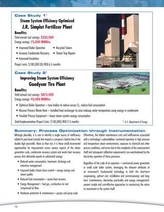 10
Case Study 1*
Steam System Efficiency Optimized
J.R. Simplot Fertilizer Plant
Benefits:
Total annual cost savings: $335,000
Energy savings: 75,000 MMBtu
• Improved Boiler Operation	 • Recycled Steam
• Increase Condensate Recovery	 • Steam Trap Repairs
• Improved Insulation
Project costs: $180,000.00/ROI 6.5 months
Case Study 2*
Improving Steam System Efficiency
Goodyear Tire Plant
Benefits:
Total annual cost savings: $875,000
Energy savings: 93,000 MMBtu
• Optimize Boiler Operation – tune boilers to reduce excess 02, reduce fuel consumption
• Recover Process Waste Heat – installed heat exchanger to raise makeup water temperature using energy in condensate
•	Insulate Process Equipment – lower steam system energy consumption
Total Implementation Project Costs: $180,000/ROI 2.5 months	 * U.S. Department of Energy
10
Summary: Process Optimization through Instrumentation
Although plausible, it is rare to identify a single source of inefficiency
related to poor level controls that impacts a company’s bottom line in the
double digit percentile. More so than not, it is these small incremental
opportunities for improvement across various aspects of the steam
generation cycle, condensate recovery system and waste heat recovery
process that ultimately equate to substantial savings.
• Reduced water consumption, treatment, discharge and
inventory management
• Improved boiler/steam drum control – energy savings and
steam quality
• Reduced fuel consumption – waste heat recovery
• Energy Management – fuel gas, combustion air and
compressed air flow
• Hardware protection  maintenance – pumps and pump seals
Oftentimes, the hidden maintenance costs and inefficiencies associated
with a technology’s vulnerabilities (sustained operation in high pressure
and temperature steam environments; exposure to chemical and other
process conditions; and errors due to the complexity of the measurement
itself and subsequent calibration requirements) are overshadowed by the
day-to-day operation of these processes.
Regardless of the scale of an operation – commercial power generation
or small scale boiler system, leveraging the inherent attributes of
an instrument’s fundamental technology in both the short-term
(engineering, upfront cost, installation and commissioning) and long-
term (maintenance, day-to-day practicality and energy management)
present simple and cost-effective approaches to maximizing the return
on investment in the system itself.
 