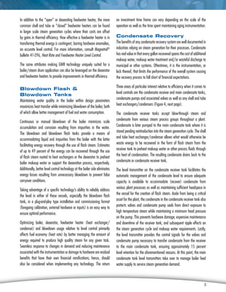 5
In addition to the “open” or deaerating feedwater heater, the more
common shell and tube or “closed” feedwater heaters can be found
in larger scale steam generation cycles where their costs are offset
by gains in thermal efficiency. How effective a feedwater heater is in
transferring thermal energy is contingent, barring hardware anomalies,
on accurate level control. For more information, consult Magnetrol®
bulletin 41‑296, Heat Rate and Feedwater Heater Level Control.
The same attributes making GWR technology uniquely suited for a
boiler/steam drum application can also be leveraged on the deaerator
and feedwater heaters to provide improvements in thermal efficiency.
Blowdown Flash 
Blowdown Tanks
Maintaining water quality in the boiler within design parameters
maximizes heat transfer while minimizing blowdown of the boiler; both
of which allow better management of fuel and water consumption.
Continuous or manual blowdown of the boiler minimizes scale
accumulation and corrosion resulting from impurities in the water.
The blowdown and blowdown flash tanks provide a means of
accommodating liquid and impurities from the boiler with the latter
facilitating energy recovery through the use of flash steam. Estimates
of up to 49 percent of the energy can be recovered through the use
of flash steam routed to heat exchangers or the deaerator to preheat
boiler makeup water or support the deaeration process, respectively.
Additionally, better level control technology at the boiler side eliminates
energy losses resulting from unnecessary blowdown to prevent false
carryover conditions.
Taking advantage of a specific technology’s ability to reliably address
the level in either of these vessels, especially the blowdown flash
tank, in a plug-and-play type installation and commissioning format
(foregoing calibration, external hardware or inputs) is an easy way to
ensure optimal performance.
Optimizing boiler, deaerator, feedwater heater (heat exchanger/
condenser) and blowdown usage relative to level control primarily
affects fuel economy (heat rate) by better managing the amount of
energy required to produce high quality steam for any given task.
Seamless response to changes in demand and reducing maintenance
associated with the instrumentation or damage to hardware are residual
benefits that have their own financial ramifications; hence, should
also be considered when implementing any technology. The return
on investment time frame can vary depending on the scale of the
operation as well as the time spent maintaining aging instrumentation.
Condensate Recovery
The benefits of any condensate recovery system are well documented in
industries relying on steam generation for their processes. Condensate
hasrealvalueinthateverygallonrecoveredsparesthecostofadditional
makeup water, makeup water treatment and/or wasteful discharge to
municipal or other systems. Oftentimes, it is the instrumentation, or
lack thereof, that limits the performance of the overall system causing
the recovery process to fall short of financial expectations.
Three areas of particular interest relative to efficiency when it comes to
level controls are the condensate receiver and main condensate tanks,
condensate pumps and associated valves as well as any shell and tube
heat exchangers/condensers (Figure 4, next page).
The condensate receiver tanks accept blow-through steam and
condensate from various steam process groups throughout a plant.
Condensate is later pumped to the main condensate tank where it is
stored pending reintroduction into the steam generation cycle. The shell
and tube heat exchanger/condenser allows what would otherwise be
waste energy to be recovered in the form of flash steam from the
receiver tank to preheat makeup water or other process fluids through
the heat of condensation. The resulting condensate drains back to the
condensate or condensate receiver tank.
The level transmitter on the condensate receiver tank facilitates the
automatic management of the condensate level to ensure adequate
capacity is available to accommodate (recover) condensate from
various plant processes as well as maintaining sufficient headspace in
the vessel for the creation of flash steam. Aside from being a critical
asset for the plant, the condensate in the condensate receiver tank also
protects valves and condensate pump seals from direct exposure to
high temperature steam while maintaining a minimum head pressure
on the pump. This prevents hardware damage; expensive maintenance
and downtime of the receiver tank; and subsequent ripple effects on
the steam generation cycle and makeup water requirements. Lastly,
the level transmitter provides the control signals for the valves and
condensate pump necessary to transfer condensate from the receiver
to the main condensate tank, ensuring approximately 15 percent
level retention for the aforementioned reasons. At this point, the main
condensate tank level transmitters take over to manage boiler feed
water supply to service steam generation demand.
5
 