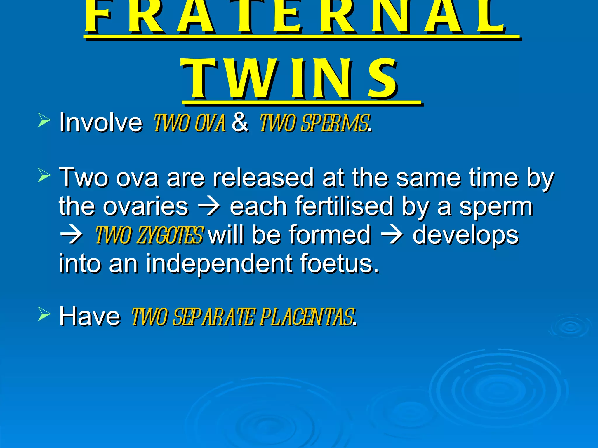 F R A TE R N A L
        T W IN S
 Involve two ova & two sperms.

 Two ova are released at the same time by
  the ovaries  each fertilised by a sperm
   two zygotes will be formed  develops
  into an independent foetus.
 Have two separate placentas.
 