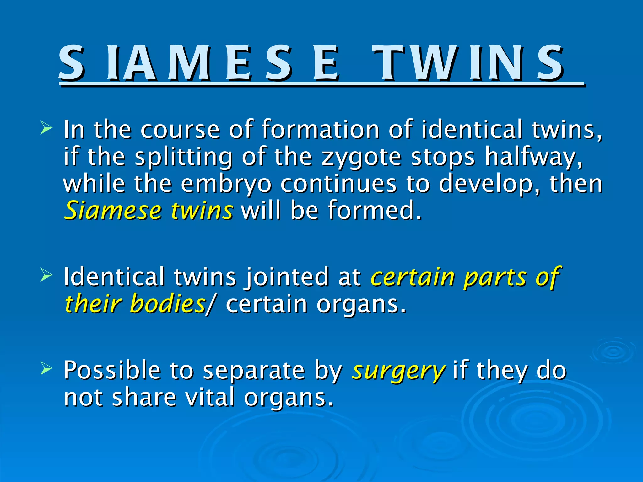 S IA M E S E T W IN S
   In the course of formation of identical twins,
    if the splitting of the zygote stops halfway,
    while the embryo continues to develop, then
    Siamese twins will be formed.

   Identical twins jointed at certain parts of
    their bodies/ certain organs.

   Possible to separate by surgery if they do
    not share vital organs.
 