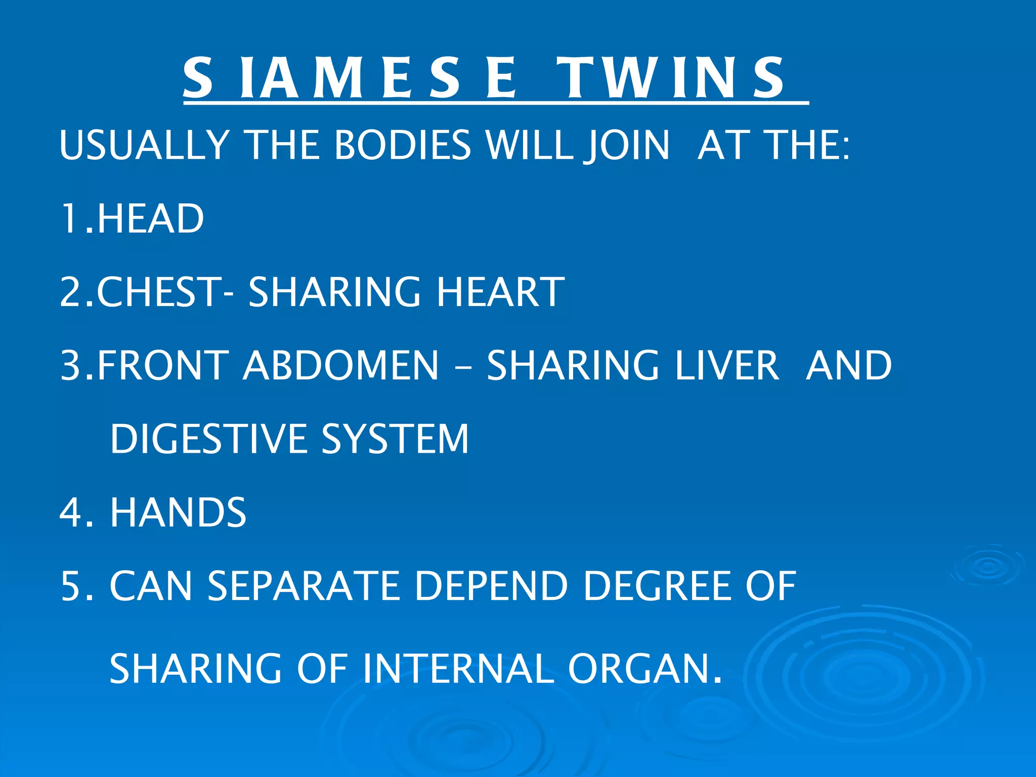 S IA M E S E T W IN S
USUALLY THE BODIES WILL JOIN AT THE:
1.HEAD
2.CHEST- SHARING HEART
3.FRONT ABDOMEN – SHARING LIVER AND
  DIGESTIVE SYSTEM
4. HANDS
5. CAN SEPARATE DEPEND DEGREE OF

  SHARING OF INTERNAL ORGAN.
 