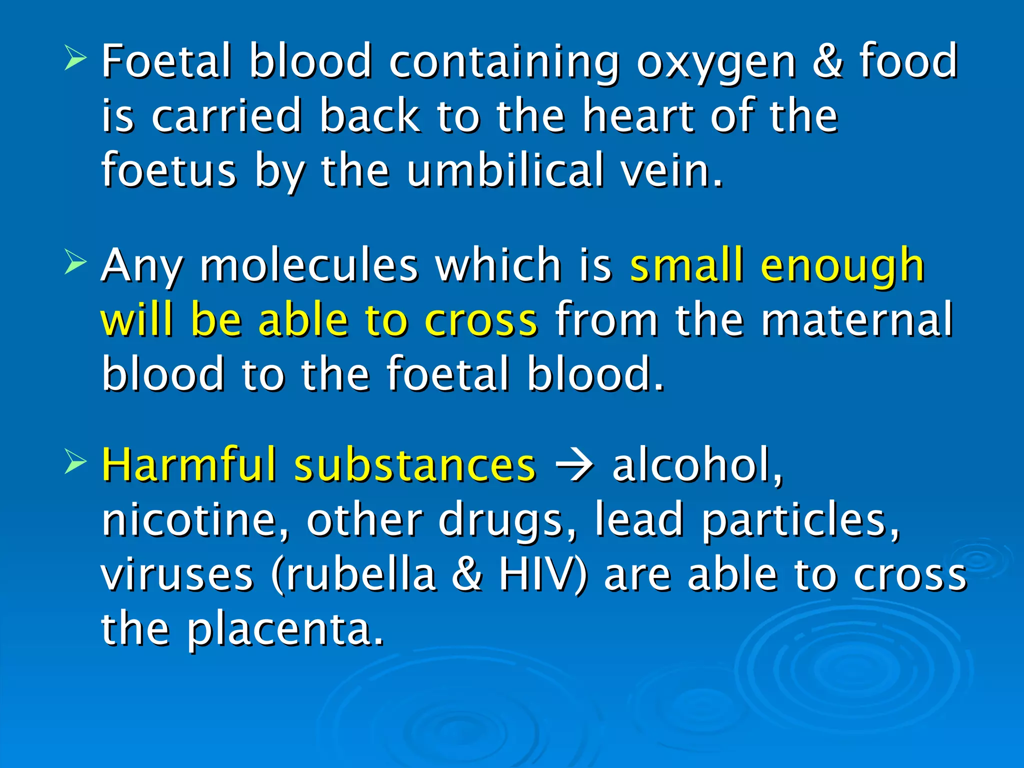  Foetal blood containing oxygen & food
 is carried back to the heart of the
 foetus by the umbilical vein.
 Any molecules which is small enough
 will be able to cross from the maternal
 blood to the foetal blood.
 Harmful substances  alcohol,
 nicotine, other drugs, lead particles,
 viruses (rubella & HIV) are able to cross
 the placenta.
 