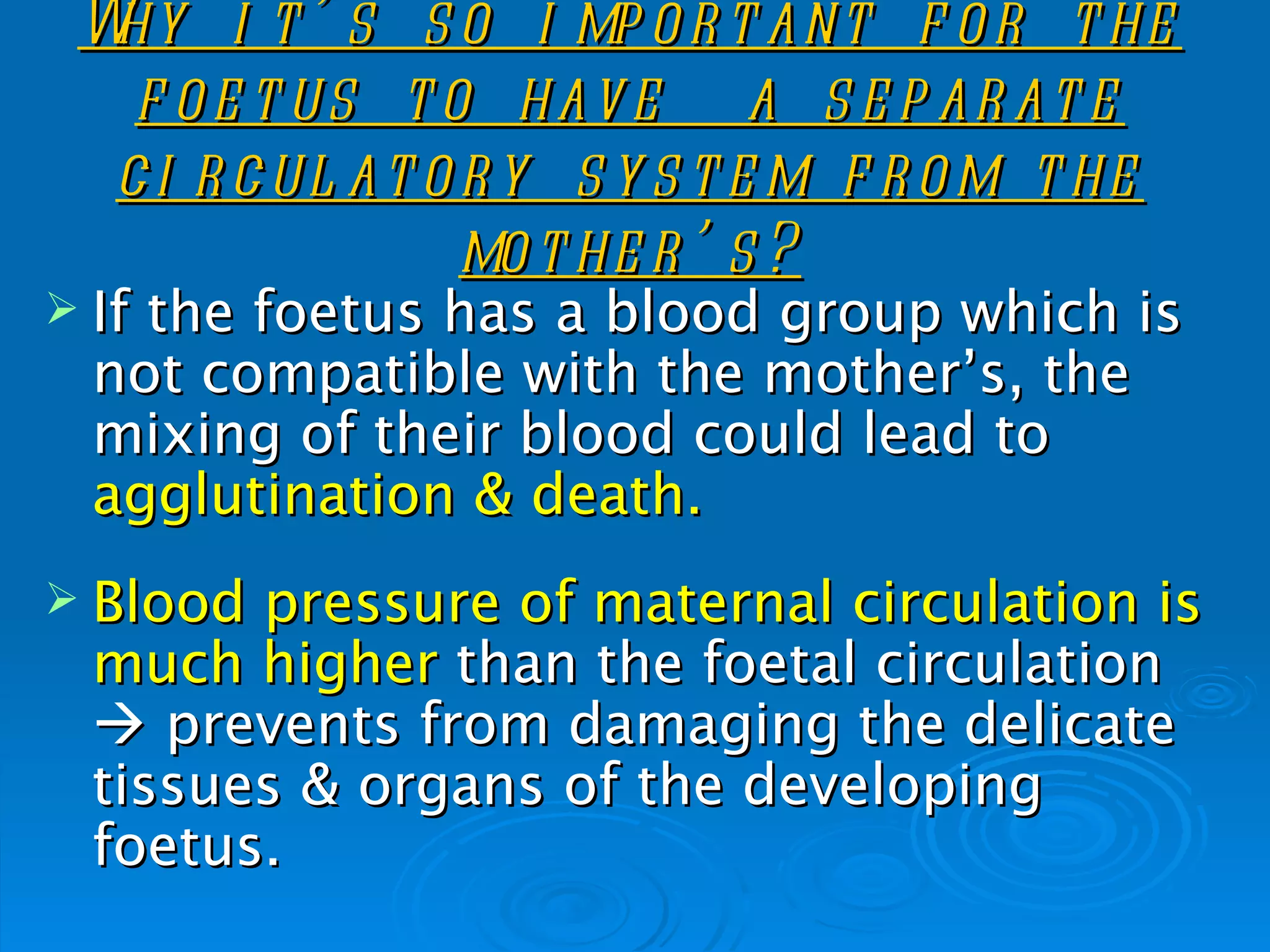 Why i t ’ s s o i mp o r t ant f o r t he
   f o e t us t o hav e a s e p ar at e
  c i r c ul at o r y s y s t e m f r o m t he
                  mo t he r ’ s ?
 Ifthe foetus has a blood group which is
  not compatible with the mother’s, the
  mixing of their blood could lead to
  agglutination & death.
 Blood pressure of maternal circulation is
  much higher than the foetal circulation
   prevents from damaging the delicate
  tissues & organs of the developing
  foetus.
 