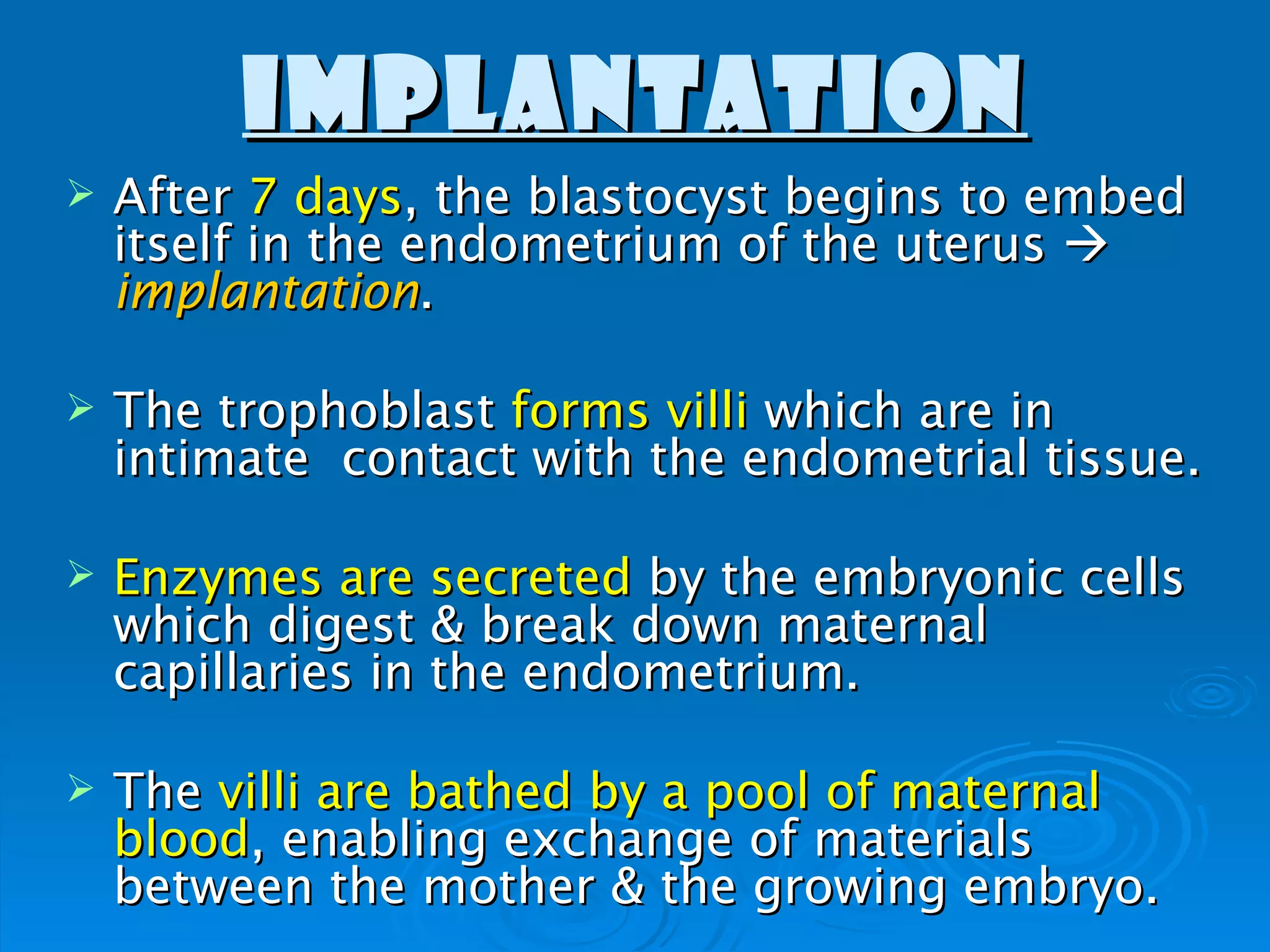 IMPLANTATION
   After 7 days, the blastocyst begins to embed
    itself in the endometrium of the uterus 
    implantation.

   The trophoblast forms villi which are in
    intimate contact with the endometrial tissue.

   Enzymes are secreted by the embryonic cells
    which digest & break down maternal
    capillaries in the endometrium.

   The villi are bathed by a pool of maternal
    blood, enabling exchange of materials
    between the mother & the growing embryo.
 