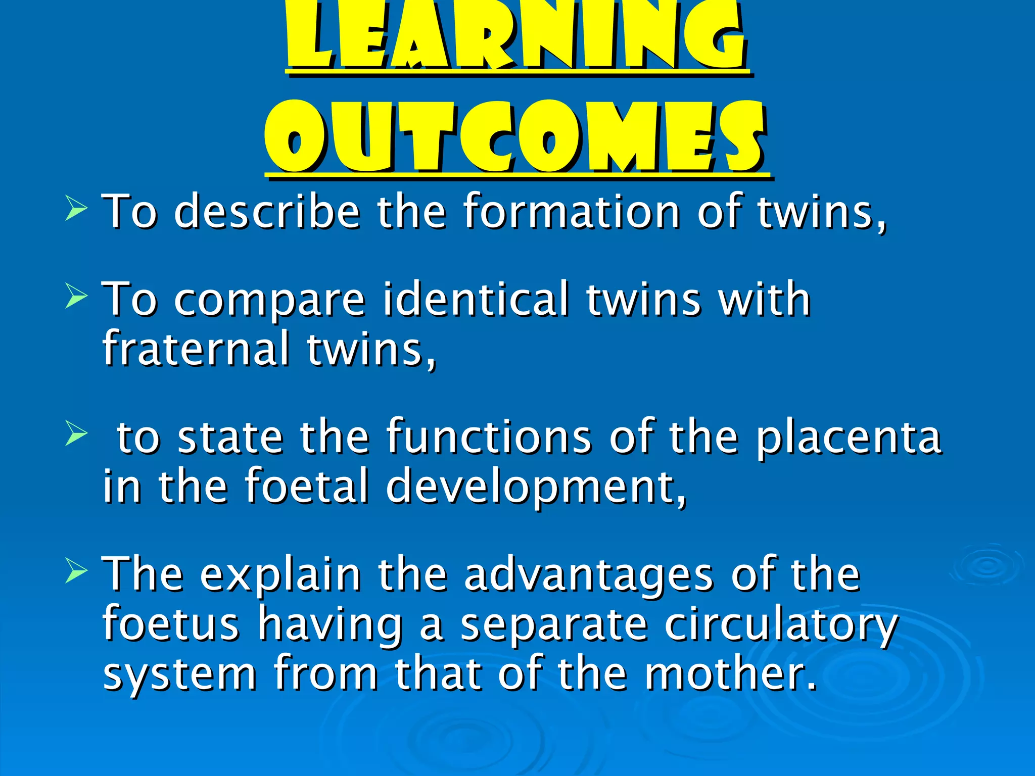 LEARNING
           OUTCOMES
 To   describe the formation of twins,
 To    compare identical twins with
    fraternal twins,
    to state the functions of the placenta
    in the foetal development,
 The   explain the advantages of the
    foetus having a separate circulatory
    system from that of the mother.
 
