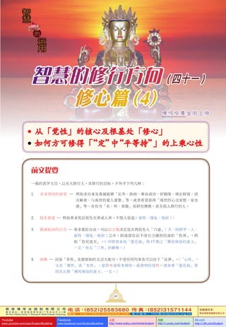 敦 珠 佛 学 会 国 际 有 限 公 司
通 讯 地 址 ： 香 港 柴 湾 常 安 街 7 7 号 发 达 中 心 4 楼
4th Floor Federal Centre 77 Sheung On Street Chaiwan Hong Kong
电 话：(852)25583680 传 真：(852)31571144
网 址 ： h t t p : / / w w w . d u d j o m b a . c o m 电 子 邮 件 ： info@dudjomba.org.hk
版權擁有者：
敦珠佛學會國際有限公司
Youtube
www.youtube.com/user/DudjomBuddhist
Facebook
www.facebook.com/DudjomBuddhist
土豆
http://www.tudou.com/home/dudjom
优酷
http://i.youku.com/dudjom
56.com
http://i.56.com/Dudjom
敦 珠 佛 学 会 国 际 有 限 公 司
通 讯 地 址 ： 香 港 柴 湾 常 安 街 7 7 号 发 达 中 心 4 楼
4th Floor Federal Centre 77 Sheung On Street Chaiwan Hong Kong
电 话：(852)25583680 传 真：(852)31571144
网 址 ： h t t p : / / w w w . d u d j o m b a . c o m 电 子 邮 件 ： info@dudjomba.org.hk
版權擁有者：
敦珠佛學會國際有限公司
Youtube
www.youtube.com/user/DudjomBuddhist
Facebook
www.facebook.com/DudjomBuddhist
土豆
http://www.tudou.com/home/dudjom
优酷
http://i.youku.com/dudjom
56.com
http://i.56.com/Dudjom
运
用
智
慧
运
用
智
慧
的
智慧的修行方向 (四十一 )
修心篇 (4)
	从「觉性」的核心及根基处「修心」
	如何方可修得「“定”中“平等持”」的上乘心性
前文提要
一般的普羅大眾，以至大修行人，其修行的目標，不外乎下列幾種：
1. 祈求世間的慾望 — 例如求自身及眷屬能夠「長壽、除病、事業成功、好姻緣、增長財富、消
災解難、與離世的愛人重聚」等，或者希望獲得「現世的心靈安慰、安全
感」等；亦有為「名、利、恭敬」而研究佛教，甚至投入修行的人。
2. 投生善道 — 例如希求死後投生天界或人界，不墮入惡道 ( 畜牲、餓鬼、地獄 )；
3. 脫離輪迴的引力 — 希求重拾自由，可以自主地决定是否再投生入「六道」( 天、阿修羅、人、
畜牲、餓鬼、地獄 ) 之中，抑或留住在不受引力操控的高階「色界」，例
如「色究竟天」。( 詳情請參閱「蓮花海」第 17 期之「瀕死體驗的意義」
一文，有關「三界」的解釋。)
4. 成佛 — 回復「本性」及最原始的無邊大能力，不受任何約束及可以住於「法界」。(「心性」，
又名「佛性」或「本性」，意即本身原本擁有，最清明的覺性。請參看「蓮花海」第
四及五期「瀕死體驗的意義」一文。)
啤吗哈尊金刚上师
41
 