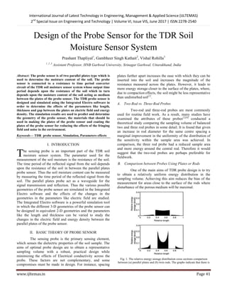 International Journal of Latest Technology in Engineering, Management & Applied Science (IJLTEMAS)
2nd
Special Issue on Engineering and Technology | Volume VI, Issue VIS, June 2017 | ISSN 2278-2540
www.ijltemas.in Page 41
Design of the Probe Sensor for the TDR Soil
Moisture Sensor System
Prashant Thapliyal1
, Gambheer Singh Kathait2
, Vishal Rohilla3
1 ,2 ,3
Assistant Professor, HNB Garhwal University, Srinagar Garhwal, Uttarakhand, India
Abstract: The probe sensor is of two parallel plates type which is
used to determine the moisture content of the soil. The probe
sensor is connected to a resistance to time period converter
circuit of the TDR soil moisture sensor system whose output time
period depends upon the resistance of the soil which in turn
depends upon the moisture content of the soil acting as medium
between the plates of the probe sensor. The TDR probe sensor is
designed and simulated using the Integrated Electro software in
order to determine the effects of the parameters like length,
thickness and gap between the plates on electric field and energy
density. The simulation results are used to predict and determine
the geometry of the probe sensor, the materials that should be
used in making the plates of the probe sensor and coating the
plates of the probe sensor for reducing the effects of the fringing
field and noise in the environment.
Keywords— TDR probe sensor, Simulation, Parameters effects
I. INTRODUCTION
he sensing probe is an important part of the TDR soil
moisture sensor system. The parameter used for the
measurement of the soil moisture is the resistance of the soil.
The time period of the reflected signal from the soil depends
upon the resistance of the soil in between the parallel plates
probe sensor. Thus the soil moisture content can be measured
by measuring the time period of the reflected signal from the
soil. The parallel plates probe act as a waveguide for the
signal transmission and reflection. Thus the various possible
geometries of the probe sensor are simulated in the Integrated
Electro software and the effects of the changes in the
geometries in the parameters like electric field are studied.
The Integrated Electro software is a powerful simulation tool
in which the different 3-D geometries of the probe sensor can
be designed in equivalent 2-D geometries and the parameters
like the length and thickness can be varied to study the
changes in the electric field and energy density between the
parallel plates of the probe sensor.
II. BASIC THEORY OF PROBE SENSOR
The sensing probe is the primary sensing element,
which senses the dielectric properties of the soil sample. The
aims of optimal probe design are to obtain a representative
sampling volume with a robust, practical design while
minimizing the effects of Electrical conductivity across the
probe. These factors are not complementary, and some
compromises must be made in design. For instance, spacing
plates further apart increases the ease with which they can be
inserted into the soil and increases the magnitude of the
resistance measured across the plates. However, it leads to
more energy storage closer to the surface of the plates, where,
due to compaction effects, the soil might be less representative
than undisturbed soil[1]
.
A. Two-Rod vs. Three-Rod Probes
Two-rod and three-rod probes are most commonly
used for routine field work. As a result, many studies have
examined the attributes of these probes[2][6]
conducted a
theoretical study comparing the sampling volume of balanced
two and three rod probes in some detail. It is found that given
an increase in rod diameter for the same centre spacing a
marginal improvement in the uniformity of the distribution of
the sensitivity within the sample area was achieved. In
comparison, the three rod probe had a reduced sample area
and more energy around the central rod. Therefore it would
suggest that the two-rod probes are perhaps preferable for
fieldwork.
B. Comparison between Probes Using Plates or Rods
One of the main aims of TDR probe design is to try
to obtain a relatively uniform energy distribution in the
sampling volume. Achieving this aim reduces the bias of the
measurement for areas close to the surface of the rods where
disturbance of the porous medium will be maximal.
Fig. 1. The relative energy storage distribution cross sections comparison
between (a) parallel plates and (b) twin rods. The graphs indicate that there is
T
 