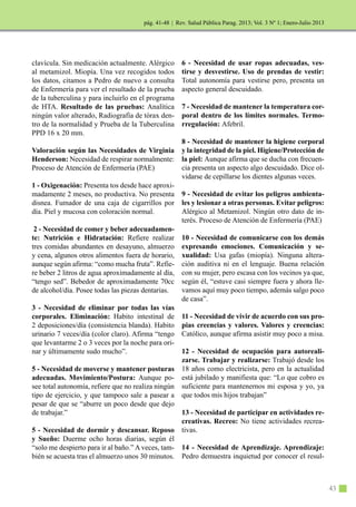 | Rev. Salud Pública Parag. 2013; Vol. 3 Nº 1; Enero-Julio 2013
43
clavícula. Sin medicación actualmente. Alérgico
al metamizol. Miopía. Una vez recogidos todos
los datos, citamos a Pedro de nuevo a consulta
de Enfermería para ver el resultado de la prueba
de la tuberculina y para incluirlo en el programa
de HTA. Resultado de las pruebas: Analítica
ningún valor alterado, Radiografía de tórax den-
tro de la normalidad y Prueba de la Tuberculina
PPD 16 x 20 mm.
Valoración según las Necesidades de Virginia
Henderson: Necesidad de respirar normalmente:
Proceso de Atención de Enfermería (PAE)
1 - Oxigenación: Presenta tos desde hace aproxi-
madamente 2 meses, no productiva. No presenta
disnea. Fumador de una caja de cigarrillos por
día. Piel y mucosa con coloración normal.
2 - Necesidad de comer y beber adecuadamen-
te: Nutrición e Hidratación: Refiere realizar
tres comidas abundantes en desayuno, almuerzo
y cena, algunos otros alimentos fuera de horario,
aunque según afirma: “como mucha fruta”. Refie-
re beber 2 litros de agua aproximadamente al día,
“tengo sed”. Bebedor de aproximadamente 70cc
de alcohol/día. Posee todas las piezas dentarias.
3 - Necesidad de eliminar por todas las vías
corporales. Eliminación: Habito intestinal de
2 deposiciones/día (consistencia blanda). Habito
urinario 7 veces/día (color claro). Afirma “tengo
que levantarme 2 o 3 veces por la noche para ori-
nar y últimamente sudo mucho”.
5 - Necesidad de moverse y mantener posturas
adecuadas. Movimiento/Postura: Aunque po-
see total autonomía, refiere que no realiza ningún
tipo de ejercicio, y que tampoco sale a pasear a
pesar de que se “aburre un poco desde que dejo
de trabajar.”
5 - Necesidad de dormir y descansar. Reposo
y Sueño: Duerme ocho horas diarias, según él
“solo me despierto para ir al baño.” A veces, tam-
bién se acuesta tras el almuerzo unos 30 minutos.
6 - Necesidad de usar ropas adecuadas, ves-
tirse y desvestirse. Uso de prendas de vestir:
Total autonomía para vestirse pero, presenta un
aspecto general descuidado.
7 - Necesidad de mantener la temperatura cor-
poral dentro de los límites normales. Termo-
rregulación: Afebril.
8 - Necesidad de mantener la higiene corporal
y la integridad de la piel. Higiene/Protección de
la piel: Aunque afirma que se ducha con frecuen-
cia presenta un aspecto algo descuidado. Dice ol-
vidarse de cepillarse los dientes algunas veces.
9 - Necesidad de evitar los peligros ambienta-
les y lesionar a otras personas. Evitar peligros:
Alérgico al Metamizol. Ningún otro dato de in-
terés. Proceso de Atención de Enfermería (PAE)
10 - Necesidad de comunicarse con los demás
expresando emociones. Comunicación y se-
xualidad: Usa gafas (miopía). Ninguna altera-
ción auditiva ni en el lenguaje. Buena relación
con su mujer, pero escasa con los vecinos ya que,
según él, “estuve casi siempre fuera y ahora lle-
vamos aquí muy poco tiempo, además salgo poco
de casa”.
11 - Necesidad de vivir de acuerdo con sus pro-
pias creencias y valores. Valores y creencias:
Católico, aunque afirma asistir muy poco a misa.
12 - Necesidad de ocupación para autoreali-
zarse. Trabajar y realizarse: Trabajó desde los
18 años como electricista, pero en la actualidad
está jubilado y manifiesta que: “Lo que cobro es
suficiente para mantenernos mi esposa y yo, ya
que todos mis hijos trabajan”
13 - Necesidad de participar en actividades re-
creativas. Recreo: No tiene actividades recrea-
tivas.
14 - Necesidad de Aprendizaje. Aprendizaje:
Pedro demuestra inquietud por conocer el resul-
pág. 41-48
 
