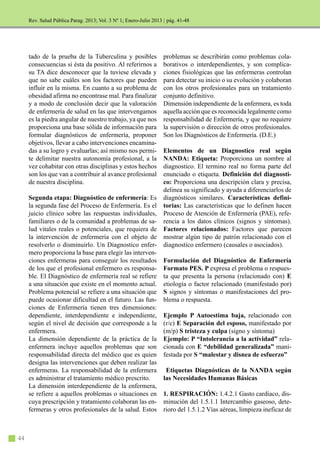 44
Rev. Salud Pública Parag. 2013; Vol. 3 Nº 1; Enero-Julio 2013 |
tado de la prueba de la Tuberculina y posibles
consecuencias si ésta da positivo. Al referirnos a
su TA dice desconocer que la tuviese elevada y
que no sabe cuáles son los factores que pueden
influir en la misma. En cuanto a su problema de
obesidad afirma no encontrase mal. Para finalizar
y a modo de conclusión decir que la valoración
de enfermería de salud en las que intervengamos
es la piedra angular de nuestro trabajo, ya que nos
proporciona una base sólida de información para
formular diagnósticos de enfermería, proponer
objetivos, llevar a cabo intervenciones encamina-
das a su logro y evaluarlas; así mismo nos permi-
te delimitar nuestra autonomía profesional, a la
vez cohabitar con otras disciplinas y estos hechos
son los que van a contribuir al avance profesional
de nuestra disciplina.
Segunda etapa: Diagnóstico de enfermería: Es
la segunda fase del Proceso de Enfermería. Es el
juicio clínico sobre las respuestas individuales,
familiares o de la comunidad a problemas de sa-
lud vitales reales o potenciales, que requiera de
la intervención de enfermería con el objeto de
resolverlo o disminuirlo. Un Diagnostico enfer-
mero proporciona la base para elegir las interven-
ciones enfermeras para conseguir los resultados
de los que el profesional enfermero es responsa-
ble. El Diagnóstico de enfermería real se refiere
a una situación que existe en el momento actual.
Problema potencial se refiere a una situación que
puede ocasionar dificultad en el futuro. Las fun-
ciones de Enfermería tienen tres dimensiones:
dependiente, interdependiente e independiente,
según el nivel de decisión que corresponde a la
enfermera.
La dimensión dependiente de la práctica de la
enfermera incluye aquellos problemas que son
responsabilidad directa del médico que es quien
designa las intervenciones que deben realizar las
enfermeras. La responsabilidad de la enfermera
es administrar el tratamiento médico prescrito.
La dimensión interdependiente de la enfermera,
se refiere a aquellos problemas o situaciones en
cuya prescripción y tratamiento colaboran las en-
fermeras y otros profesionales de la salud. Estos
problemas se describirán como problemas cola-
borativos o interdependientes, y son complica-
ciones fisiológicas que las enfermeras controlan
para detectar su inicio o su evolución y colaboran
con los otros profesionales para un tratamiento
conjunto definitivo.
Dimensión independiente de la enfermera, es toda
aquella acción que es reconocida legalmente como
responsabilidad de Enfermería, y que no requiere
la supervisión o dirección de otros profesionales.
Son los Diagnósticos de Enfermería. (D.E.)
Elementos de un Diagnostico real según
NANDA: Etiqueta: Proporciona un nombre al
diagnostico. El termino real no forma parte del
enunciado o etiqueta. Definición del diagnosti-
co: Proporciona una descripción clara y precisa,
delinea su significado y ayuda a diferenciarlos de
diagnósticos similares. Características defini-
torias: Las características que lo definen hacen
Proceso de Atención de Enfermería (PAE), refe-
rencia a los datos clínicos (signos y síntomas).
Factores relacionados: Factores que parecen
mostrar algún tipo de patrón relacionado con el
diagnostico enfermero (causales o asociados).
Formulación del Diagnóstico de Enfermería
Formato PES. P expresa el problema o respues-
ta que presenta la persona (relacionado con) E
etiología o factor relacionado (manifestado por)
S signos y síntomas o manifestaciones del pro-
blema o respuesta.
Ejemplo P Autoestima baja, relacionado con
(r/c) E Separación del esposo, manifestado por
(m/p) S tristeza y culpa (signo y síntoma)
Ejemplo: P “Intolerancia a la actividad” rela-
cionada con E “debilidad generalizada” mani-
festada por S “malestar y disnea de esfuerzo”
Etiquetas Diagnósticas de la NANDA según
las Necesidades Humanas Básicas
1. RESPIRACIÓN: 1.4.2.1 Gasto cardiaco, dis-
minución del 1.5.1.1 Intercambio gaseoso, dete-
rioro del 1.5.1.2 Vías aéreas, limpieza ineficaz de
pág. 41-48
 