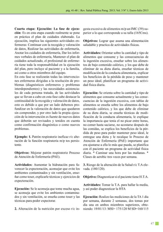 | Rev. Salud Pública Parag. 2013; Vol. 3 Nº 1; Enero-Julio 2013
47
Cuarta etapa: Ejecución: La fase de ejecu-
ción: Es en esta etapa cuando realmente se pone
en práctica el plan de cuidados elaborado. La
ejecución, implica las siguientes actividades en-
fermeras: Continuar con la recogida y valoración
de datos, Realizar las actividades de enfermería,
Anotar los cuidados de enfermería, Dar los infor-
mes verbales de enfermería, Mantener el plan de
cuidados actualizado, el profesional de enferme-
ría tiene toda la responsabilidad en la ejecución
del plan, pero incluye al paciente y a la familia,
así como a otros miembros del equipo.
En esta fase se realizarán todas las intervencio-
nes enfermeras dirigidas a la resolución de pro-
blemas (diagnósticos enfermeros y problemas
interdependientes) y las necesidades asistencia-
les de cada persona tratada, de las actividades
que se llevan a cabo en esta fase cabe destacar la
continuidad de la recogida y valoración de datos,
esto es debido a que por un lado debemos pro-
fundizar en la valoración de datos que quedaron
sin comprender, y por otro lado la propia ejecu-
ción de la intervención es fuente de nuevos datos
que deberán ser revisados y tenidos en cuenta
como confirmación diagnóstica o como nuevos
problemas.
Ejemplo: 1. Patrón respiratorio ineficaz r/c alte-
ración de la función respiratoria m/p tos persis-
tente.
Objetivos: Mejorar patrón respiratorio Proceso
de Atención de Enfermería (PAE).
Actividades: Aumentar la hidratación para fa-
vorecer la expectoración, aconsejar que evite los
ambientes contaminados y sin ventilación, ense-
ñar como toser, explicarle técnicas y ejercicios de
expectoración.
Ejecución: Se le aconseja que tome mucha agua,
se aconseja que evite los ambientes contamina-
dos y sin ventilación, se enseña como toser y las
técnicas para poder expectorar.
2. Alteración de la nutrición por exceso r/c in-
gesta excesiva de alimentos m/p un IMC (39) su-
perior a lo que corresponde a su talla (165Cms).
Objetivos: Lograr que asuma una alimentación
saludable y practica de actividades físicas.
Actividades: Orientar sobre la cantidad y tipo de
alimentos que consume y las consecuencias de
la ingestión excesiva, enseñar sobre los alimen-
tos de bajo contenido calórico, y los que debe de
eliminar de su dieta diaria, enseñar técnicas de
modificación de la conducta alimentaria, explicar
los beneficios de la pérdida de peso y mantener
un peso ideal, planificar un programa de activi-
dad física diaria.
Ejecución: Se orienta sobre la cantidad y tipo de
alimentos que consume actualmente y las conse-
cuencias de la ingestión excesiva, con tablas de
alimentos se enseña sobre los alimentos de bajo
contenido calórico, y los que debe de eliminar
de su dieta diaria, se enseña técnicas de modi-
ficación de la conducta alimentaria, le explique
la importancia que tenía el no picar entre horas,
no comer hasta saciarse, no acostarse después de
las comidas, se explica los beneficios de la pér-
dida de peso para poder mantener peso ideal, le
entregue una dieta y le recalque lo Proceso de
Atención de Enfermería (PAE) importante que
era ajustarse a ella lo más que pueda, se planifica
con él paciente un programa de actividad física
diaria. * Caminar una hora por las mañanas. *
Clases de aerobic tres veces por semana.
3. Riesgo de la alteración de la Salud r/c T.A ele-
vada. (180/120).
Objetivo: Diagnosticar si el paciente tiene H.T.A.
Actividades: Tomar la T.A. para hallar la media,
y así poder diagnosticar la HTA
Ejecución: Realizo las mediciones de la TA 1 día
por semana, durante 2 semanas, dos tomas por
día una en ambos miembros superiores, obte-
niendo: 19/01/13: MSI= 175/120 M SD=160/115
pág. 41-48
 
