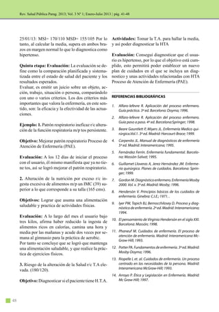 48
Rev. Salud Pública Parag. 2013; Vol. 3 Nº 1; Enero-Julio 2013 |
25/01/13: MSI= 170/110 MSD= 155/105 Por lo
tanto, al calcular la media, supera en ambos bra-
zos en margen normal lo que lo diagnostica como
hipertenso.
Quinta etapa: Evaluación: La evaluación se de-
fine como la comparación planificada y sistema-
tizada entre el estado de salud del paciente y los
resultados esperados.
Evaluar, es emitir un juicio sobre un objeto, ac-
ción, trabajo, situación o persona, comparándolo
con uno o varios criterios. Los dos criterios más
importantes que valora la enfermería, en este sen-
tido, son: la eficacia y la efectividad de las actua-
ciones.
Ejemplo: 1. Patrón respiratorio ineficaz r/c altera-
ción de la función respiratoria m/p tos persistente.
Objetivo: Mejorar patrón respiratorio Proceso de
Atención de Enfermería (PAE).
Evaluación: A los 12 días de iniciar el proceso
con el usuario, él mismo manifiesta que ya no tie-
ne tos, así se logró mejorar el patrón respiratorio.
2. Alteración de la nutrición por exceso r/c in-
gesta excesiva de alimentos m/p un IMC (39) su-
perior a lo que corresponde a su talla (165 cms).
Objetivos: Lograr que asuma una alimentación
saludable y practica de actividades físicas.
Evaluación: A lo largo del mes el usuario bajo
tres kilos, afirma haber reducido la ingesta de
alimentos ricos en calorías, camina una hora y
media por las mañanas y acude dos veces por se-
mana al gimnasio para la práctica de aerobic.
Por tanto se concluye que se logró que mantenga
una alimentación saludable, y que realice la prác-
tica de ejercicios físicos.
3. Riesgo de la alteración de la Salud r/c T.A ele-
vada. (180/120).
Objetivo: Diagnosticar si el paciente tiene H.T.A.
Actividades: Tomar la T.A. para hallar la media,
y así poder diagnosticar la HTA
Evaluación: Conseguí diagnosticar que el usua-
rio es hipertenso, por lo que el objetivo está cum-
plido, esto permitirá poder establecer un nuevo
plan de cuidados en el que se incluya un diag-
nostico y unas actividades relacionadas con HTA
Proceso de Atención de Enfermería (PAE).
REFERENCIAS BIBLIOGRÁFICAS
1. Alfaro-lefevre R. Aplicación del proceso enfermero.
Guía práctica. 3ª ed. Barcelona: Doyma; 1996.
2. Alfaro-lefevre R. Aplicación del proceso enfermero.
Guía paso a paso. 4ª ed. Barcelona:Springer; 1998.
3. Beare Gauntlett P, Miyers JL. Enfermería Medico qui-
rúrgica.Vol.1. 3ª ed. Madrid: Harcourt-Brace; 1999.
4. Carpenito JL. Manual de diagnósticos de enfermería
5ª ed. Madrid: Interamericana; 1995.
5. Fernández Ferrín. Enfermería fundamental. Barcelo-
na: Massón-Salvat; 1995.
6. Guillamet Lloveras A, Jerez Hernández JM. Enferme-
ría quirúrgica. Planes de cuidados. Barcelona: Sprin-
ger; 1999.
7. GordonM.Diagnósticoenfermero.EnfermeríaMosby
2000. Vol. v. 3ª ed. Madrid: Mosby; 1996.
8. Hendersón V. Principios básicos de los cuidados de
enfermería. Ginebra: C.I.E.; 1971. .
9. Iyer PW, Tapich BJ, Bernocchilosey D. Proceso y diag-
nóstico de enfermería. 2ª ed. Madrid: Interamericana;
1994.
10. El pensamiento de Virginia Hendersón en el siglo XXI.
Barcelona: Massón; 1998.
11. Phaneuf M. Cuidados de enfermería. El proceso de
atención de enfermería. Madrid: Interamericana Mc-
Graw-Hill; 1993.
12. PotterPA.Fundamentosdeenfermería.3ªed.Madrid:
Mosby-Doyma; 1996.
13. Riopelle L et. al. Cuidados de enfermería. Un proceso
centrado en las necesidades de la persona. Madrid:
Interamericana McGraw-Hill; 1993.
14. Arroyo P. Ética y Legislación en Enfermería. Madrid:
Mc Graw-Hill; 1997.
pág. 41-48
 