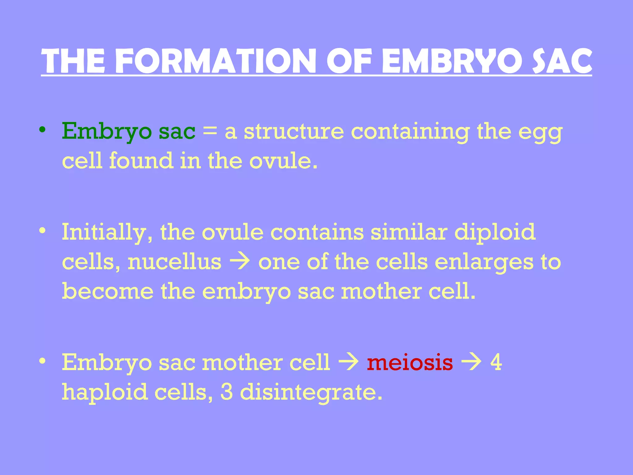 THE FORMATION OF EMBRYO SAC
• Embryo sac = a structure containing the egg
  cell found in the ovule.

• Initially, the ovule contains similar diploid
  cells, nucellus  one of the cells enlarges to
  become the embryo sac mother cell.

• Embryo sac mother cell  meiosis  4
  haploid cells, 3 disintegrate.
 