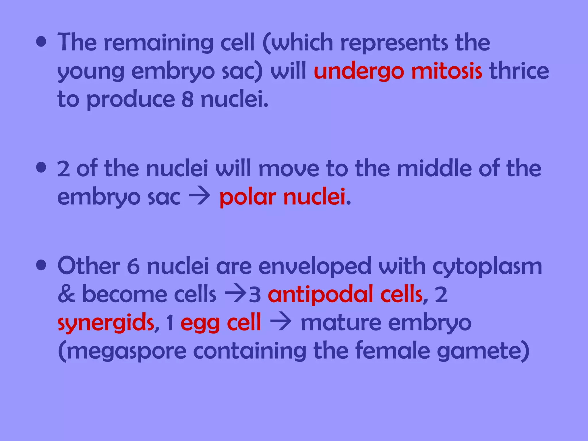 • The remaining cell (which represents the
  young embryo sac) will undergo mitosis thrice
  to produce 8 nuclei.

• 2 of the nuclei will move to the middle of the
  embryo sac  polar nuclei.

• Other 6 nuclei are enveloped with cytoplasm
  & become cells 3 antipodal cells, 2
  synergids, 1 egg cell  mature embryo
  (megaspore containing the female gamete)
 