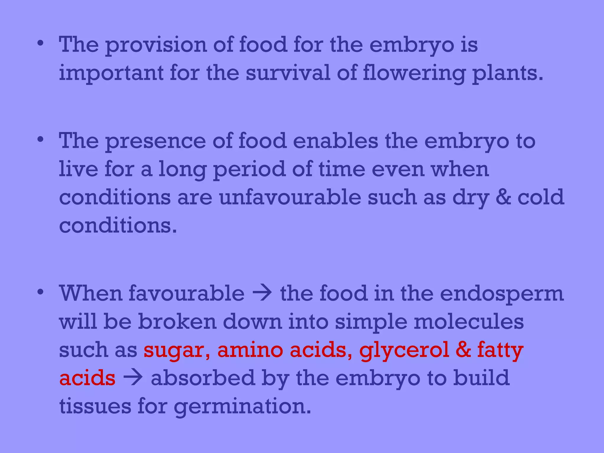 • The provision of food for the embryo is
  important for the survival of flowering plants.

• The presence of food enables the embryo to
  live for a long period of time even when
  conditions are unfavourable such as dry & cold
  conditions.

• When favourable  the food in the endosperm
  will be broken down into simple molecules
  such as sugar, amino acids, glycerol & fatty
  acids  absorbed by the embryo to build
  tissues for germination.
 