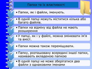 Папки та їх властивості
• Папки, як і файли, іменують.
• В одній папці можуть міститися кілька або
багато файлів.
• Папки на відміну від файла не мають
розширення
• У папці, як і у файлі, можна змінювати ім'я
та вміст.
• Папки можна також переміщувати.
• Папку, розташовану всередині іншої папки,
називають вкладеною папкою
• В одній папці не може зберігатися два
файли з однаковими іменами
 