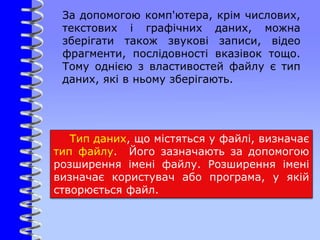 За допомогою комп'ютера, крім числових,
текстових і графічних даних, можна
зберігати також звукові записи, відео
фрагменти, послідовності вказівок тощо.
Тому однією з властивостей файлу є тип
даних, які в ньому зберігають.
Тип даних, що містяться у файлі, визначає
тип файлу. Його зазначають за допомогою
розширення імені файлу. Розширення імені
визначає користувач або програма, у якій
створюється файл.
 